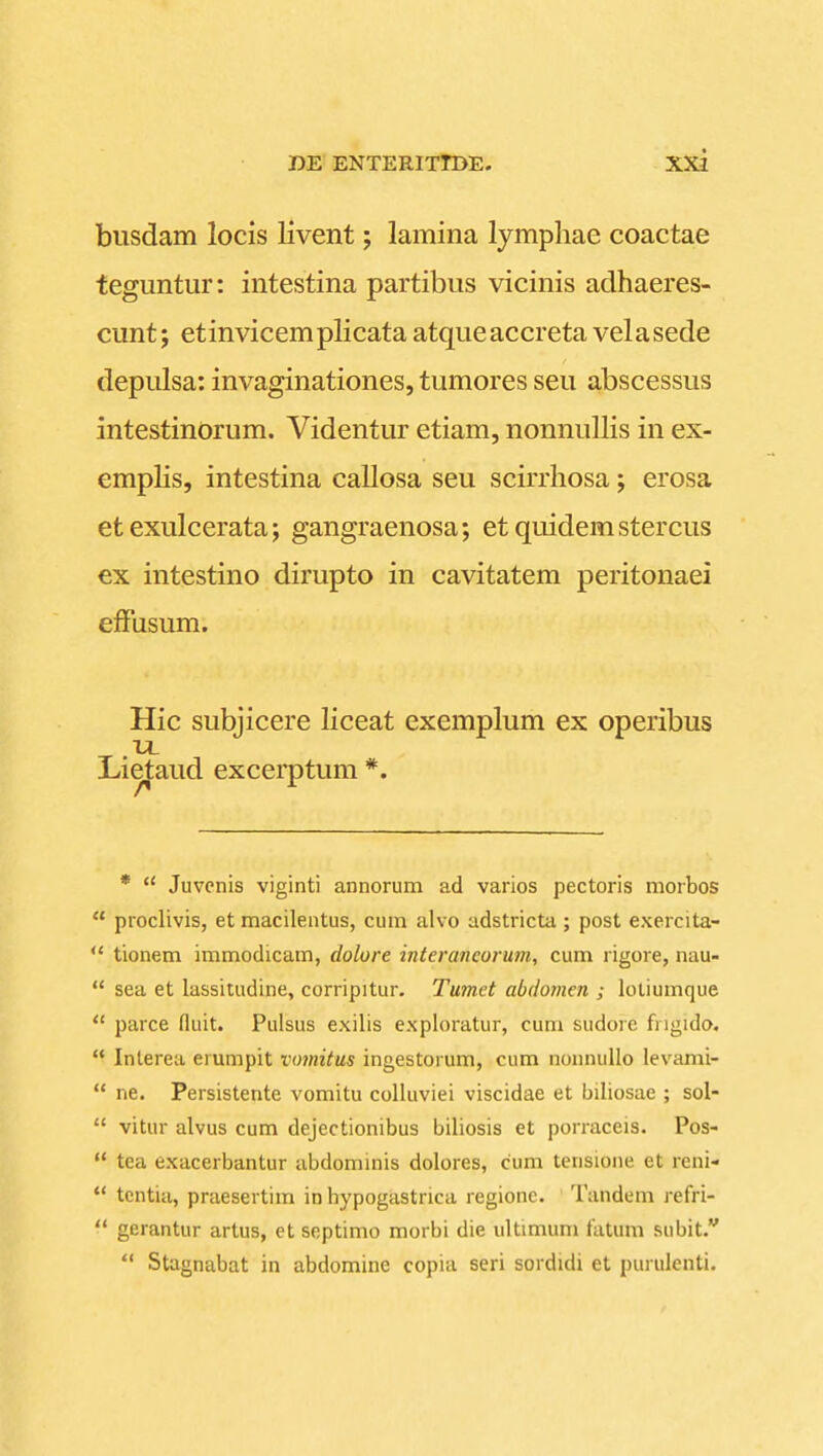 biisdam locis livent; lamina lymphae coactae teguntur: intestina partibus vicinis aclhaeres- cunt; etinvicemplicata atqueaccreta velasede depidsa: invaginationes, tumores seu abscessus intestinorum. Videntur etiam, nonnullis in ex- empHs, intestina callosa seu scirrhosa; erosa etexulcerata; gangraenosa; etquidemstercus ex intestino dirupto in cavitatem peritonaei efFusum. Hic subjicere Hceat exemplum ex operibus Lie^aud excerptum *. *  Juvcnis viginti annorum ad varios pectoris morbos  proclivis, et macileatus, cum alvo adstricta; post exercita-  tionem immodicam, dolore interancorum, cum rigore, nau-  sea et lassitudine, corripitur. Tumet abdomen ; lotiumque  parce fluit. Pulsus exilis exploratur, cum sudore fngido. *^ Interea erumpit vomitus ingestorum, cum nonnullo levami-  ne. Persistente vomitu colluviei viscidae et biliosae ; sol-  vitur alvus cum dejectionibus biliosis et porraceis. Pos-  tea exacerbantur abdominis dolores, cum tensione et reni-  tcntia, praesertim in hypogastnca regione. ' Tandem refri-  gerantur artus, ct septimo morbi die ultimum fatum subit.  Stagnabat in abdomine copia seri sordidi et purulenti.