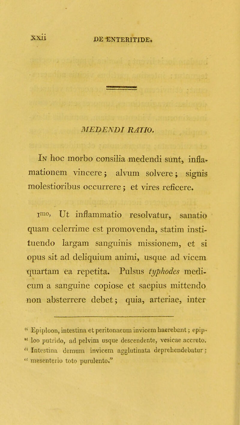 MEDENDI RATIO. In hoc morbo consilia medendi sunt, infla. mationem vincere j alvum solvere; signis molestioribus occurrere; et vires reficere. imo, Ut inflammatio resolvatur, sanatio quam celerrime est promovenda, statim insti- tuendo largam sanguinis missionem, et si opus sit ad deliquium animi, usque ad vicem quartam ea repetita. Pulsus typhodes medi- cum a sanguine copiose et saepius mittcndo non absterrere debet; quia, arteriae, inter  Epiploon, intestina et peritonaeum invicem baerebant; cpip-  loo putriflo, ad pelvim usque descendente, vesicae accreto.  Intcstina demuni invicem agglutinata deprehendebalur;  mesenterio toto purulento.