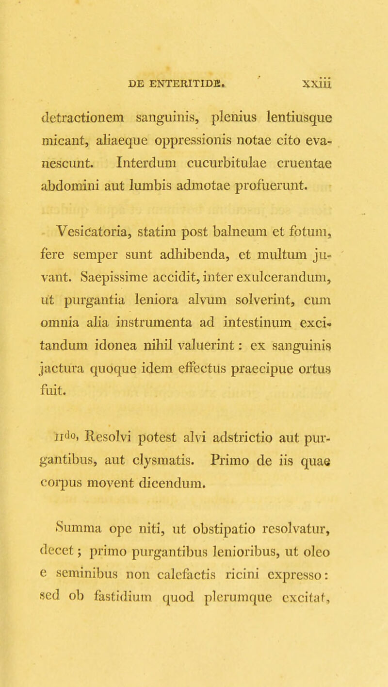 detractionem sanguinis, plenius lentiusque micant, aliaeque oppressionis notae cito eva- nescunt. Interdum cucurbitulae cruentae abdomini aut lumbis admotae profuerunt. Vesicatoria, statim post balneum et fotum, fere semper sunt adhibenda, et multum ju- vant. Saepissime accidit, inter exulcerandum, ut purgantia leniora alvum solverint, cum omnia alia instrumenta ad intestinum exci- tandum idonea nihil vakierint: ex sanguinis jactura quoque idem effectus praecipue ortus fuit. ijdo, Resolvi potest alvi adstrictio aut pur- gantibus, aut clysmatis. Primo de iis quae corpus movent dicendum. Summa ope niti, ut obstipatio resolvatur, decet; primo purgantibus lenioribus, ut oleo e seminibus non calefactis ricini expresso: sed ob fastidium quod plerumque cxcilaf.