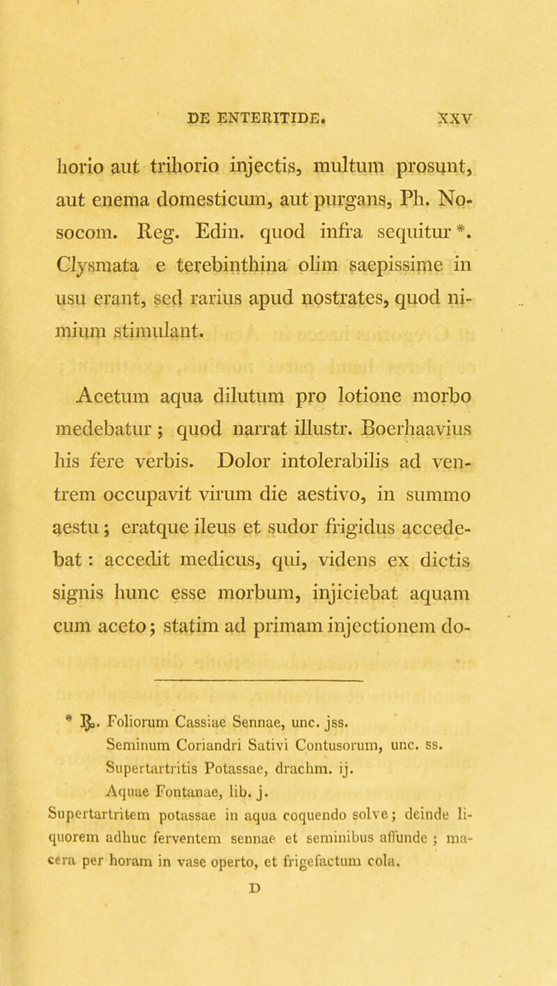 I DE ENTERITIDE. XXV liorio aut triborio injectis, multum prosunt, aut enema domesticum, aut purgans, Ph. Nor socom. Reg. Edin. quod infra sequitur*. Clysmata e terebinthina olim saepissime in usu erant, sed rarius apud nostrates, quod ni- mium stimulant. Acetum aqua dilutum pro lotione morbo medebatur ; quod narrat illustr. Boerhaavius his fere verbis. Dolor intolerabilis ad ven- trem occupavit virum die aestivo, in summo aestu; eratque ileus et sudor frigidus accede- bat: accedit medicus, qui, videns ex dictis signis hunc esse morbum, injiciebat aquam cum aceto; statim ad primaminjectionem do- * Foliorum Cassiae Sennae, unc. jss. Seminum Coriandri Sativi Contusorum, unc. ss. Supertartritis Potassae, drachm. ij. Aquae Fontanae, lib. j. Supertartritcm potassae iu aqua coquendo solve; deinde li- quorem adhuc ferventem sennae et seminibus aflundc ; ma- cera per horam in vase operto, et frigefactum cola. D