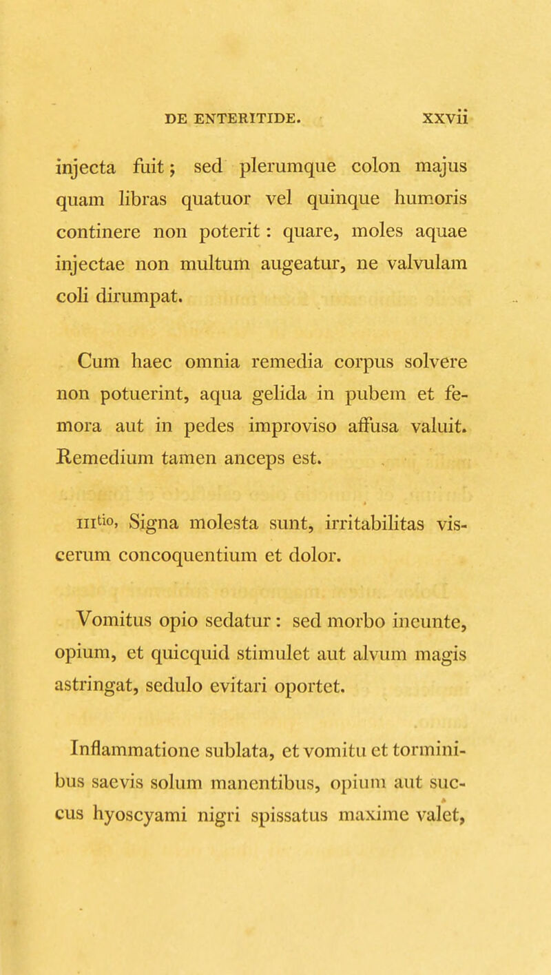 injecta fuit; sed plerumque colon majus quam libras quatuor vel quinque humoris continere non poterit: quare, moles aquae injectae non multum augeatur, ne valvulam coli dirumpat. Cum haec omnia remedia corpus solvere non potuerint, aqua gelida in pubem et fe- mora aut in pedes improviso affusa valuit. Remedium tamen anceps est. iiitio, Signa molesta sunt, irritabilitas vis- cerum concoquentium et dolor. Vomitus opio sedatur: sed morbo ineunte, opium, et quicquid stimulet aut alvum magis astringat, sedulo evitari oportet. Inflammatione sublata, et vomitu et tormini- bus saevis solum manentibus, opiuni aut suc- cus hyoscyami nigri spissatus maxime valet,