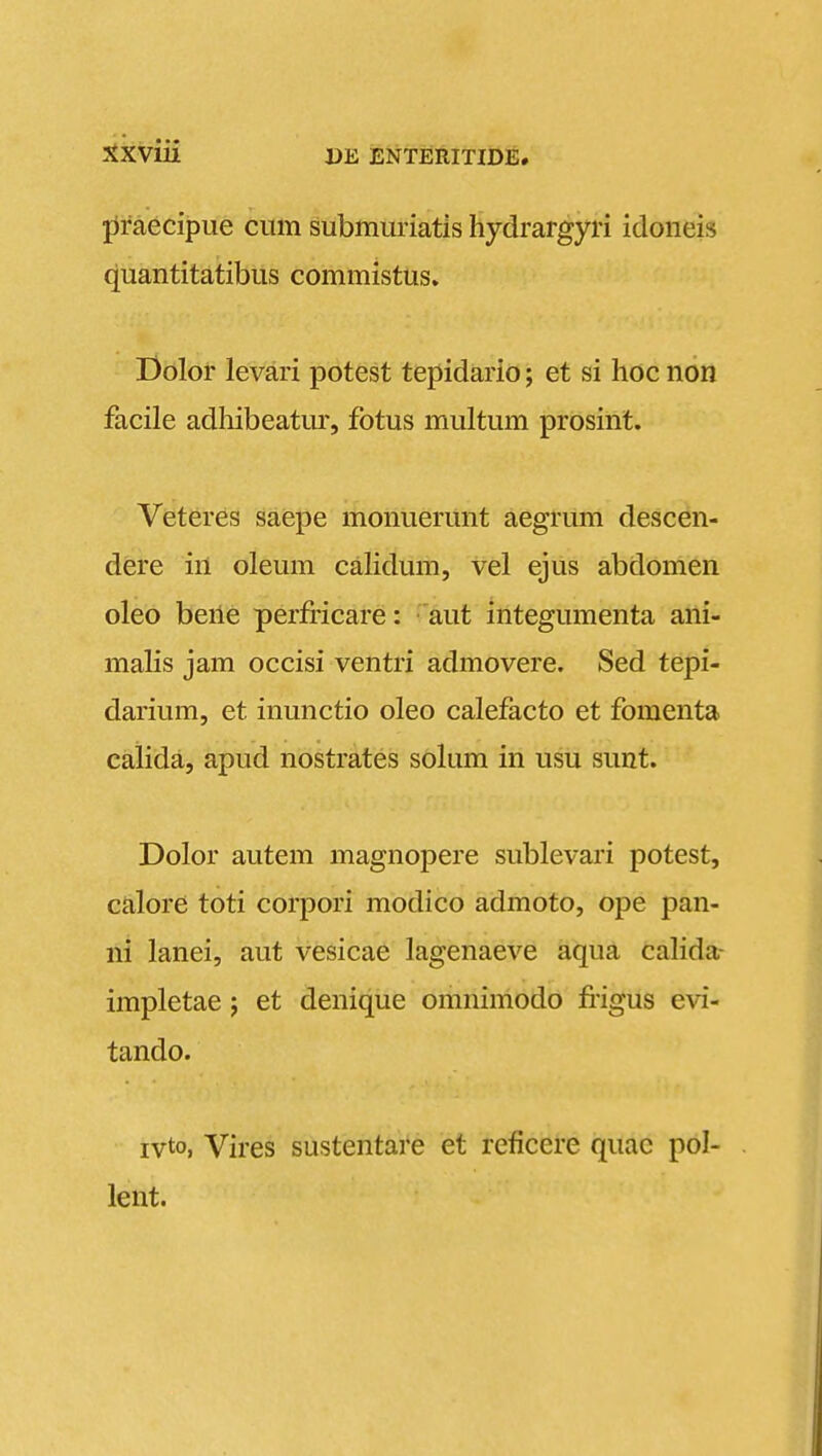 ^xviii jiraecipue cum submuriatis hydrargyri idoneis quantitatibus commistus. Bolor levari potest tepidario; et si hoc non facile adhibeatur, fotus multum prosint. Veteres saepe monuerunt aegrum descen- dere in oleum calidum, vel ejus abdomen oleo bene perfiicare: aut integumenta ani- malis jam occisi ventri admovere. Sed tepi- darium, et inunctio oleo calefacto et fomenta calida, apud nostrates solum in usu sunt. Dolor autem magnopere sublevari potest, calore toti corpori modico admoto, ope pan- ni lanei, aut vesicae lagenaeve aqua calida- impletae; et denique omnimodo fiigus evi- tando. ivto, Vires sustentare et reficere quac pol- lent.