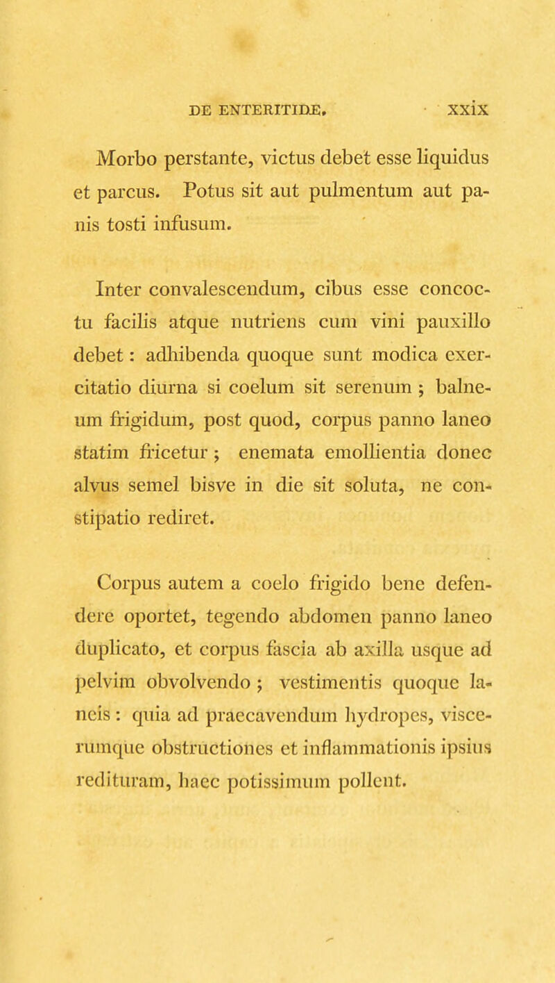 Morbo perstante, victus debet esse liquidus et parcus. Potus sit aut pulmentum aut pa- nis tosti infusum. Inter convalescendum, cibus esse concoc- tu facilis atque nutriens cum vini pauxillo debet: adliibenda quoque sunt modica exer- citatio diurna si coelum sit serenum ; balne- um frigidum, post quod, corpus panno laneo statim fiicetur; enemata emollientia donec alvus semel bisve in die sit soluta, ne con- stipatio rediret. Corpus autem a coelo frigido bene defen- dere oportet, tegendo abdomen panno laneo duplicato, et corpus fascia ab axilla usque ad pelvim obvolvendo ; vestimentis quoque la- neis : quia ad praecavendum liydropes, visce- rumque obstructiones et inflammationis ipsius redituram, haec potissimum pollcnt.