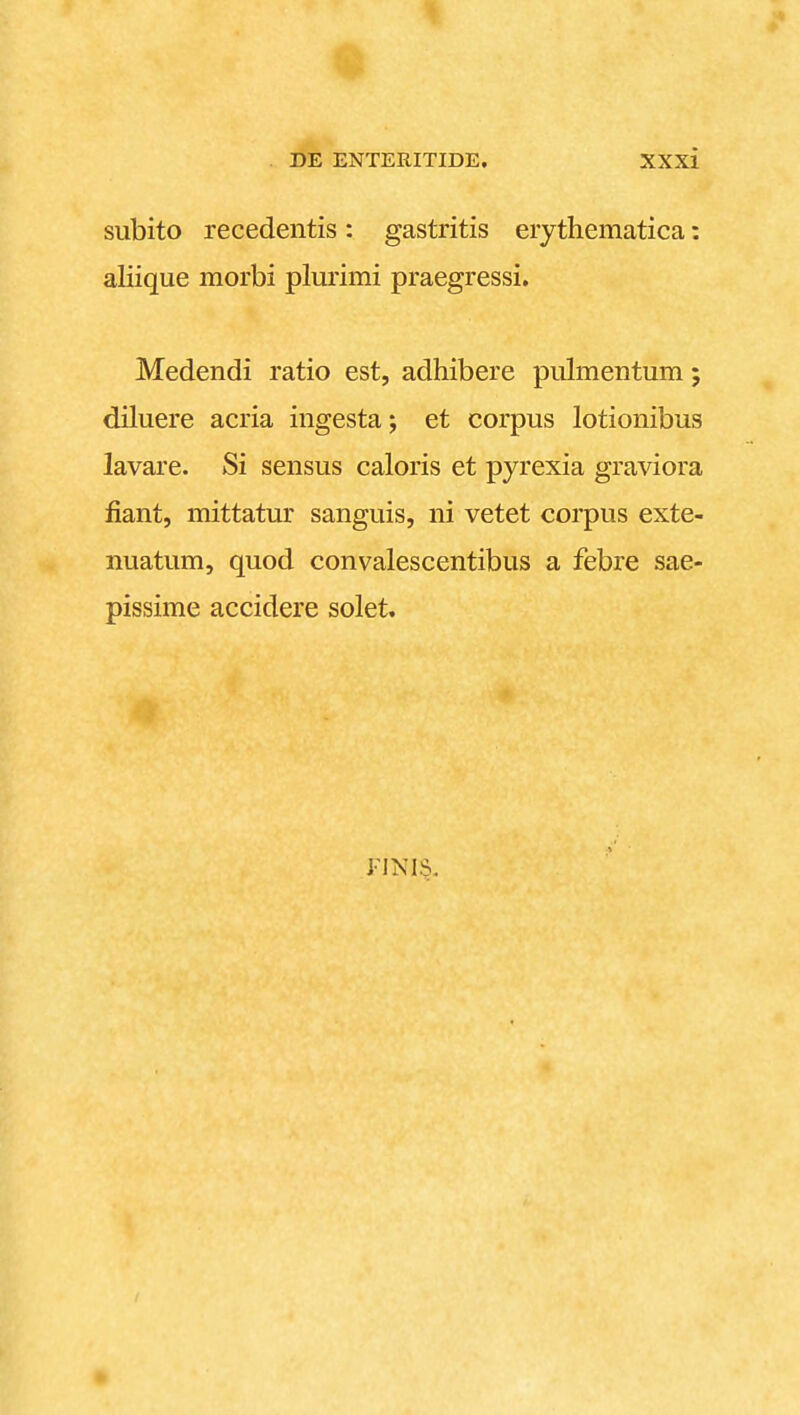 subito recedentis: gastritis eiythematica: aliique morbi plurimi praegressi. Medendi ratio est, adhibere pulmentum; diluere acria ingesta; et corpus lotionibus lavare. Si sensus caloris et pyrexia graviora fiant, mittatur sanguis, ni vetet corpus exte- nuatum, quod convalescentibus a febre sae- pissime accidere solet. FINI§.