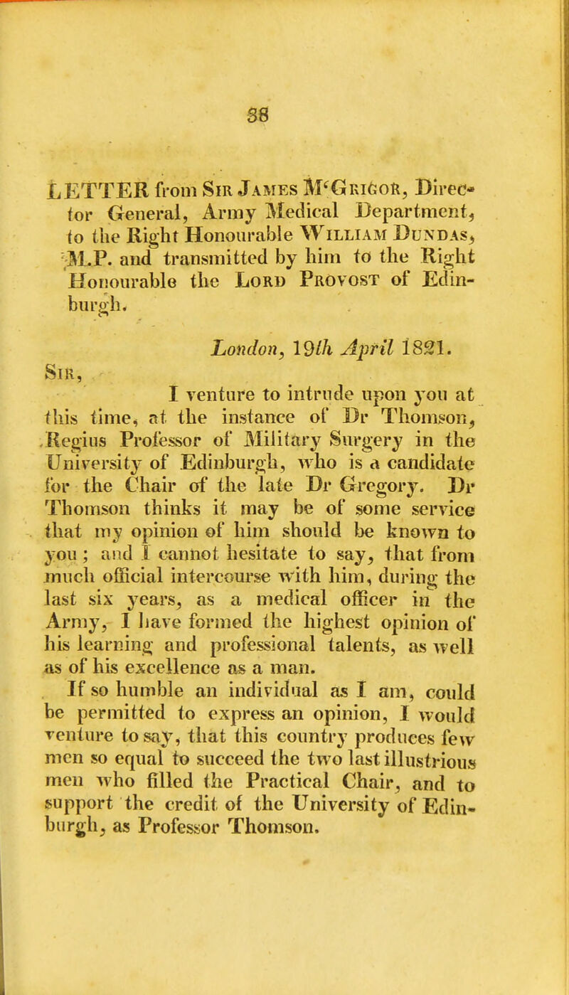 LETTER from Sir James M'^GRiftoR, Direc- tor General, Army Medical DepartmcRt, io the Right Honourable William Dundas^ and transmitted by him to the Right Honourable the Lord Provost of Edin- burgh. London, 19lh April 1821. Sir, I venture to intrude upon you at this time, at the instance of Br Thomgion^ .Regius Professor of Military Surgery in the University' of Edinburgh, who is a candidate for the Chair of the late Dr Gregory. Dr Thomson thinks it may be of some service that my opinion of him should l3e known to you ; and 1 cannot hesitate to say, that from much official intercourse with him, during the last six years, as a medical officer in the Army, I liave formed the highest opinion of his learning and professional talents, as well as of his excellence as a man. If so humble an individual as I am, could be permitted to express an opinion, I would venture to say, that this country produces few men so equal to succeed the two last illustrious men who filled the Practical Chair, and to support the credit of the University of Edin- burgh, as Professor Thomson.