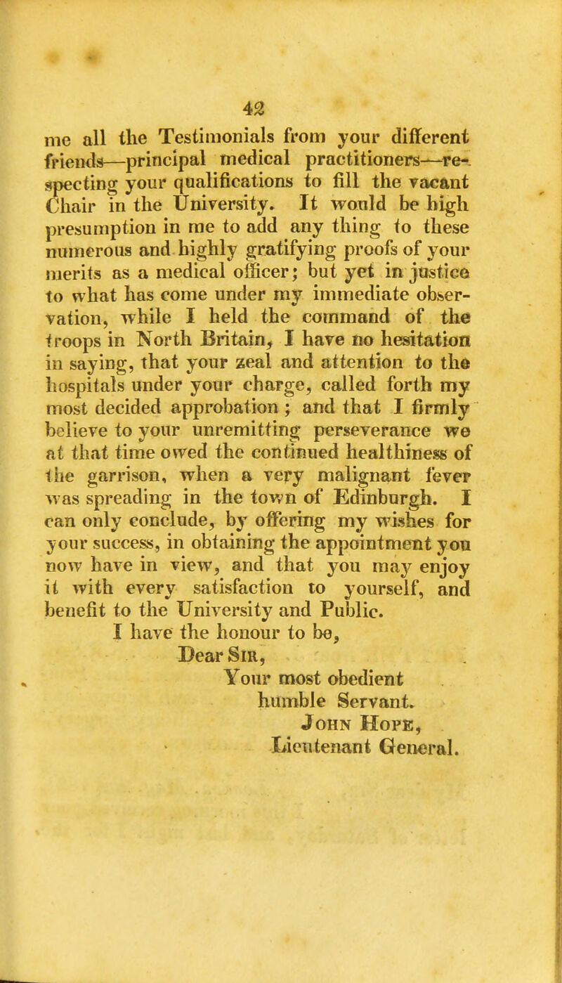 me all the Testimonials from your different friends—principal medical practitioners—re-, specting your qualifications to fill the racant Chair in the University. It would be high presumption in me to add any thing to these numerous and highly gratifying proofs of your merits as a medical officer; but yet in justice to what has come under my immediate obser- vation, while I held the command of the troops in North Britain, I have no hesitation in saying, that your zeal and attention to the hospitals under your charge, called forth my most decided approbation ; and that I firmly believe to your unremitting perseverance we at that time owed the continued healthiness of the garrison, when a very malignant fever was spreading in the town of Edinburgh. I can only conclude, hy offering my wishes for your success, in obtaining the appointment you now have in view, and that you may enjoy it with every satisfaction to yourself, and benefit to the University and Public. I have the honour to be. Dear Sir, Your most obedient humble Servant. John Hope, Lieutenant General.