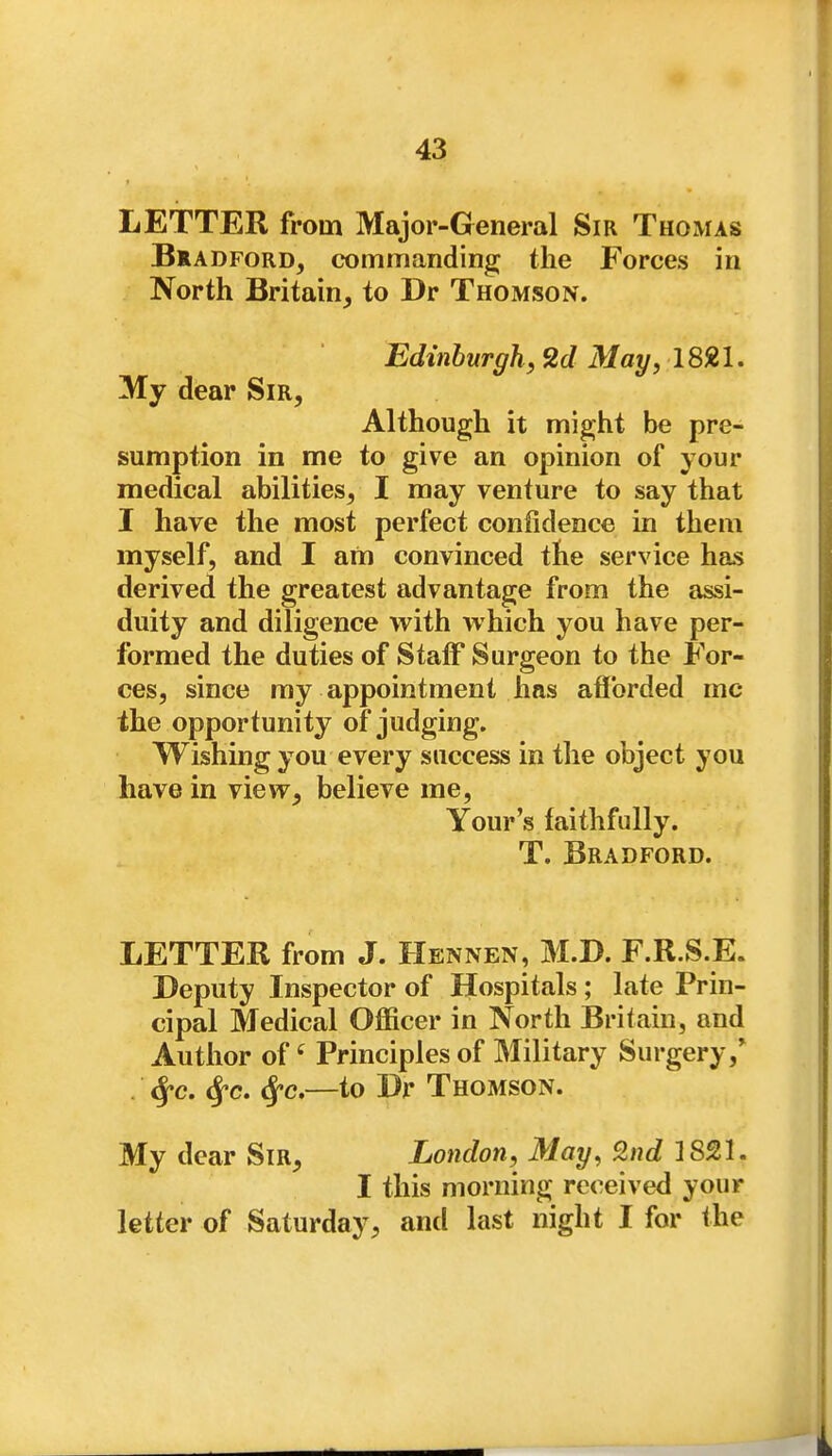 LETTER from Major-General Sir Thomas BlADFORD, commanding; the Forces in North Britain_, to Dr Thomson. Edinburgh, 2d May, 1821. My dear Sir, Although it might be pre- sumption in me to give an opinion of your medical abilities, I may venture to say that I have the most perfect confidence in them myself, and I am convinced the service has derived the greatest advantage from the assi- duity and diligence with which you have per- formed the duties of Staff Surgeon to the For- ces, since my appointment has afforded mc the opportunity of judging. Wishing you every success in tlie object you have in view, believe me, Your's faithfully. T. Bradford. LETTER from J. Hennen, M.D. F.R.S.E. Deputy Inspector of Hospitals; late Prin- cipal Medical Oifficer in North jSritain, and Author of ^ Principles of Military Surgery,* . ^c. <^c. (^c,—to Dr Thomson. My dear Sir, London, May, 9.nd 1821. I this morning received your letter of Saturday, and last night I for the