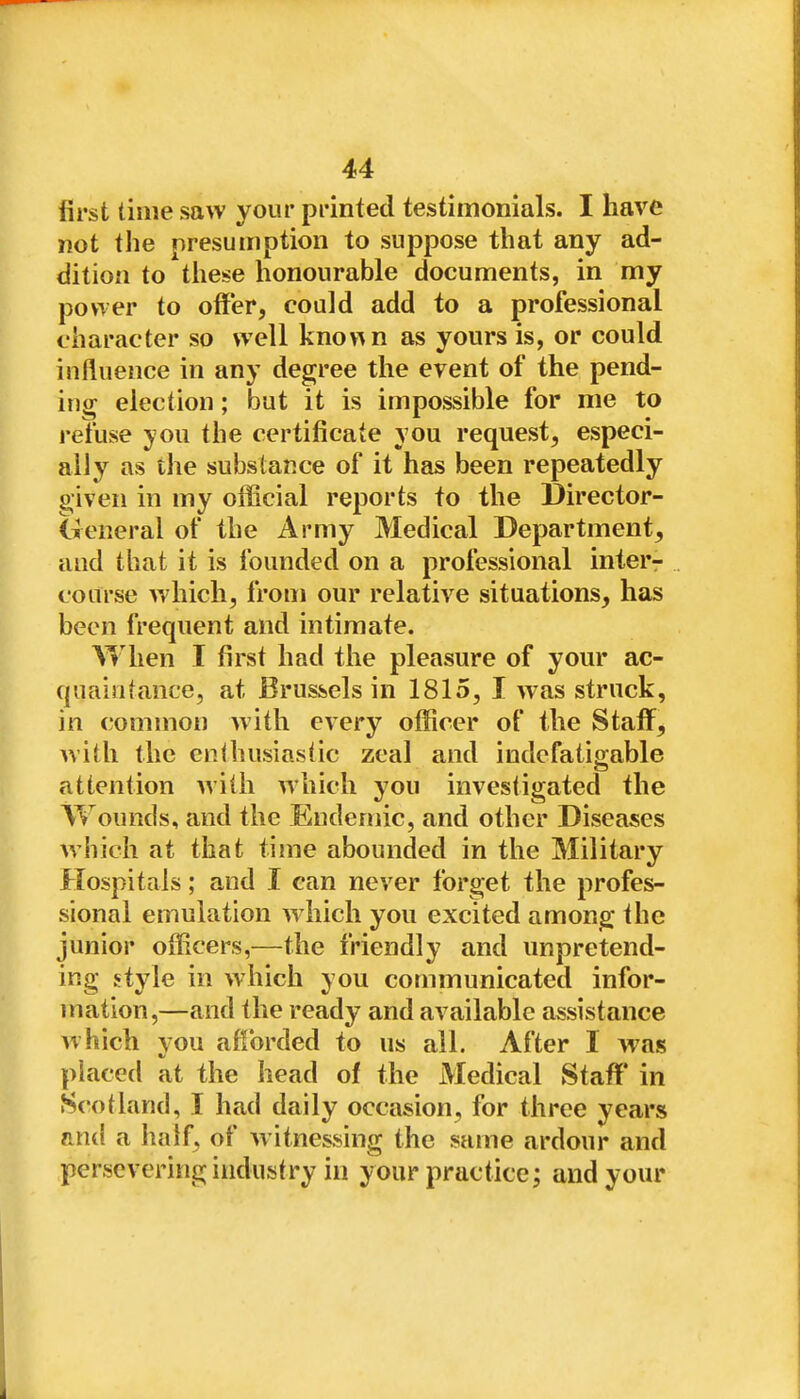 first time saw your printed testimonials. I have not the nresumption to suppose that any ad- dition to these honourable documents, in my power to offer, could add to a professional character so well kno«n as yours is, or could influence in any degree the event of the pend- ing election; but it is impossible for me to refuse you the certificate you request, especi- ally as the substance of it has been repeatedly given in my official reports to the Director- General of the Army Medical Department, and that it is founded on a professional inter- coarse which, from our relative situations, has been frequent and intimate. When I first had the pleasure of your ac- quaintance, at Brussels in 1815, I was struck, in common with every officer of the Staff, with the enUiusiastic zeal and indefatigable attention with which you investigated the Wounds, and the Endemic, and other Diseases which at that time abounded in the Military Hospitals; and I can never forget the profes- sional emulation wdiich you excited among the junior officers,—the friendly and unpretend- ing style in which you communicated infor- mation,—and the ready and available assistance which you afforded to us all. After I vras placed at the head of the Medical Staff in Scotland, I had daily occasion, for three years Titul a half, of witnessing the same ardour and persevering industry in your practice; and your
