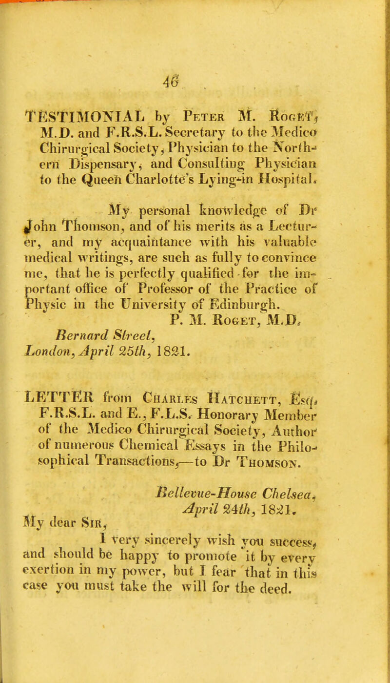 4^ . TESTIMONIAL by Peter M. KogkT^ M.D. and F.R.S.L. Secretary to the Medico Chiriirgical Society, Physician to the North- ern Dispensary^ and Consulting Physician to the Queeh Charlotte s Lying^n Hospital. My personal knowledge of Dr if^ohn Tliomson^ and of his merits as a Lectur- er, and my acquaintance with his valiiablo medical w ritings, are such as fully to convince me, that he is perfectly qualified for the im- portant office of Professor of the Practice of Phj^sic in the University of Edinburgh. P. M. RoGET, M,D. Bernard Slreel, London, Jpril 25lh, 1831. LETTER from Charles Hatchett, Esq. F.R.S.L. and E.,F.L.S. Honorary Member of the Medico Chirurgical Society, Author of numerous Chemical Essays in the Philo- sophical Transactions^—to Dr Thomson. Bellevue-House Chelsea^ April 9,Uh, IMl, My dear Sir, I Very sincerely wish you success^ and should be happy to promote it by every exertion in my power, but I fear that in thfs case you must take the will for the deed.