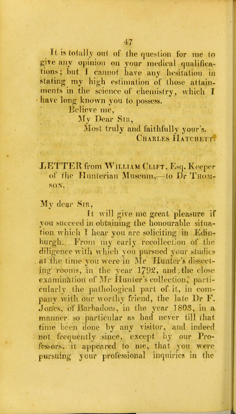It is tolully oiU of the question for me (o ^ite any opinioii on your medical qualifica- f ions; but 1 cannot have any hesitation in stating my high estimation of those attain- menf.s in the science of chemistry, which I ' have long; known you to possess. Believe me, My Dear Si», Most truly and faithfully your s. Charles Hatchett. XETTER from William Clift, Esq. Keeper of the Hunterian Museum,:—to Dr Thom- son. My dear Sir, It will give me great pleasure if you succeed in obt^iining the honourable situa- tion which I hear you are soliciting in Edin- burgh., Fro!n my early recollection of the diligence with which you pursued your studies at the tinie you were in Mr Hunter's dissect- ing rooms, in the year 1792, and ,the close examinaiion of Mr Hunter's collectionparti- cularly the pathological part of. it, in com- pany with our worlhy friend, the late Dr E. Jon'es, of Barbadoes, in the year 1803, in a manner so particular as had never till that time been done by any visitor, and indeed not frequently since, except by our Pro- f?Pssors. it appeared to me, that you were pursuing your professional inquiries in the