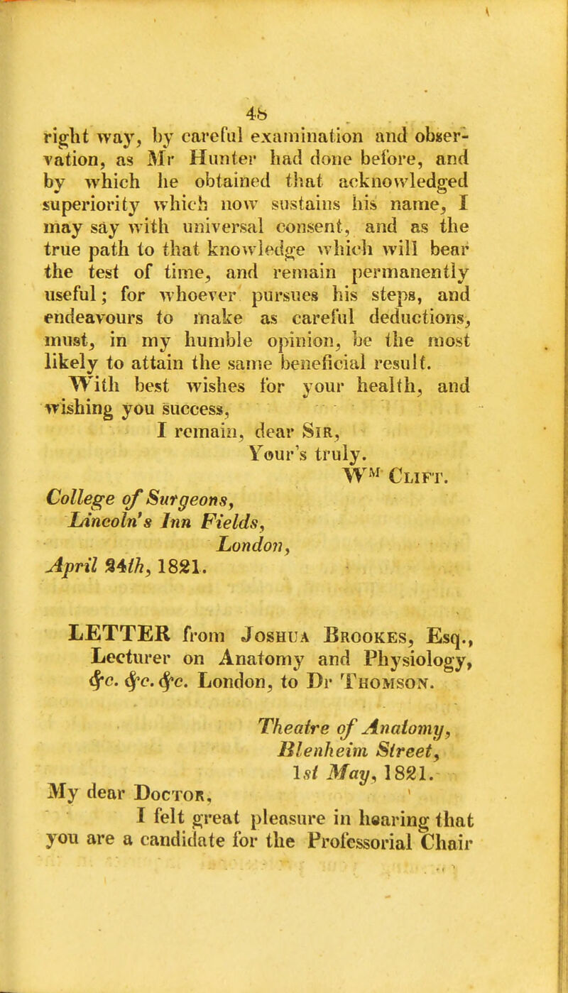 4b right way, by careful examination and obuer- vation, as Mr Hunter had done before, and by which he obtained that acknowledged superiority which now sustains his name, I may say with universal consent, and as the true path to that knowledge >vhicli will bear the test of time, and remain permanently useful; for whoever pursues his steps, and endeavours to make as careful deductions, must, in my humble opinion, be the most likely to attain the same beneficial result. With best wishes for your health, and wishing you success, I remain, dear Sir, Your s truly. WW Clift. College of SurgeonSy Lincoln's Inn Fields, London, April %^ih, 1821. LETTER from Joshua Brookes, Esq., Lecturer on Anatomy and Physiology, ^c. ^'c.^c. London, to Dr Thomson. Theatre of Anatomy, Blenheim Street, Isi May, 1821. My dear Doctor, I felt great pleasure in hearing that you are a candidate for the Professorial Chair