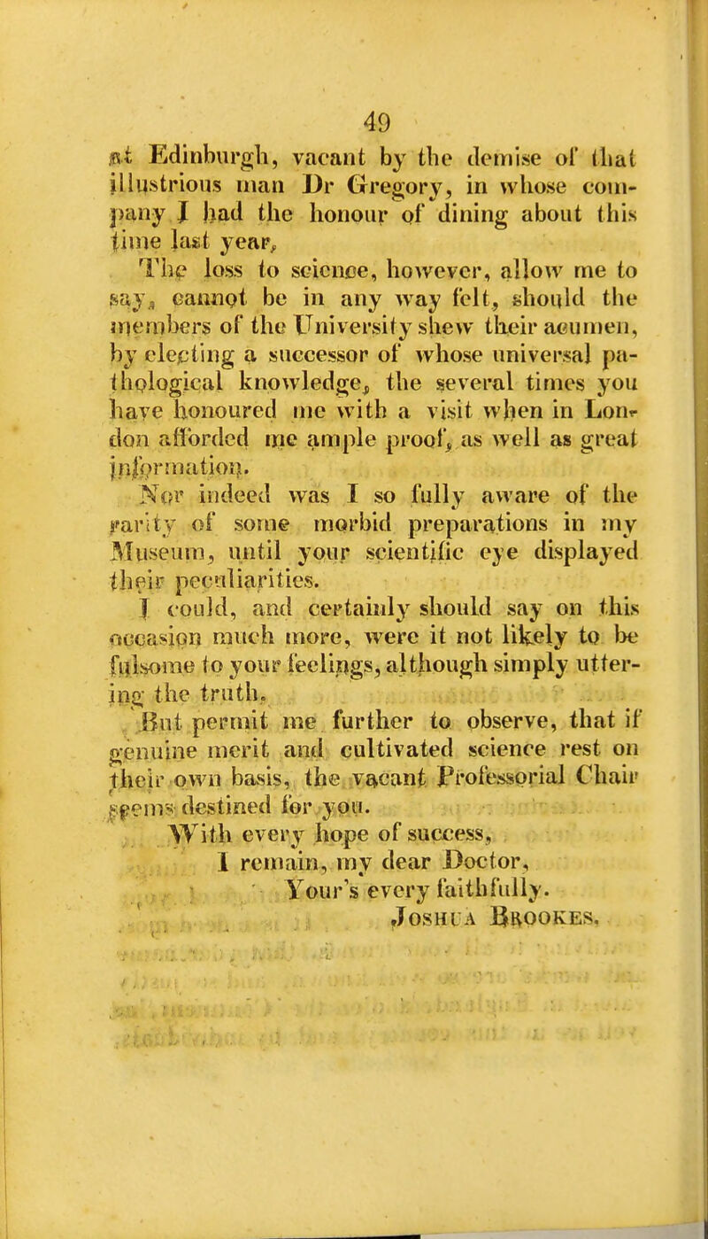 ,«i Edinburgh, vacant by the demise ol' that illustrious man Dr Grregory, in whose com- pany J had the honour of dining about this time last year^ Th(? loss to science, however, allow me to say, eatinot be in any way felt, should the inembers of the University shew their acumen, by elcjcting a successor of whose universal pa- thqlogical knowledge, the several times you have honoured me with a visit when in Lour don afforded me ample proof, as well as great j.n|{?rmatioi). N(?r indeed was I so fully aware of the j'arity of some morbid preparations in my Museum, until your scientitic eye displayed their peculiarities. J could, and certainly should say on this occasion much more, were it not likely to Ixj fillsome to your feelings, although simply utter- ing the truth. /.But permit me further to observe, that if genuine merit and cultivated science rest on their own basis, the vacant Professorial Chair ^pems destined for j-pii. With every hope of success, I remain, my dear Doctor, Yours every faithfully. floSHL A BROOKES,