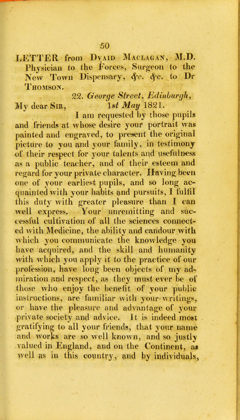 LETTER from Dvaid Maclagax, M.D. Phj'sician to the Forces, Surgeon to the New Town Dispensary, ^c. ^c. to Dr Thomson. 22. George Street^ Edinburgh, My dear Sir, IstMay lSn. I am requested by those pupils and friends at whose desire your portrait was painted and engraved, to present the original picture to you and your family, in testimony of their respect for your talents and usefulness as a public teacher, and of their esteem and regard for your private character. BFaving been one of your earliest pupils, and so long ac- quainted with your habits ^nd pursuits, I fulfil this duty with greater pleasure than I can well express. Your unremitting and suc- cessful cultivation of all the sciences connect- ed with Medicine, the ability and candour with which 3'ou communicate the knowledge you have acquired, and the skill and humanity with which you apply it to the practice of our profession, have long been objects of my ad-^ miration and respect, as they must ever be of those who enjoy the benefit of your public instructions, are familiar with your'writings, or have the pleasure and advantage of your private society and advice. It is indeed most gratifying to all your friends, that your name and works are so well known, and so justly valued in England, and on the Continent, a* well as in this country, and hy individuals.