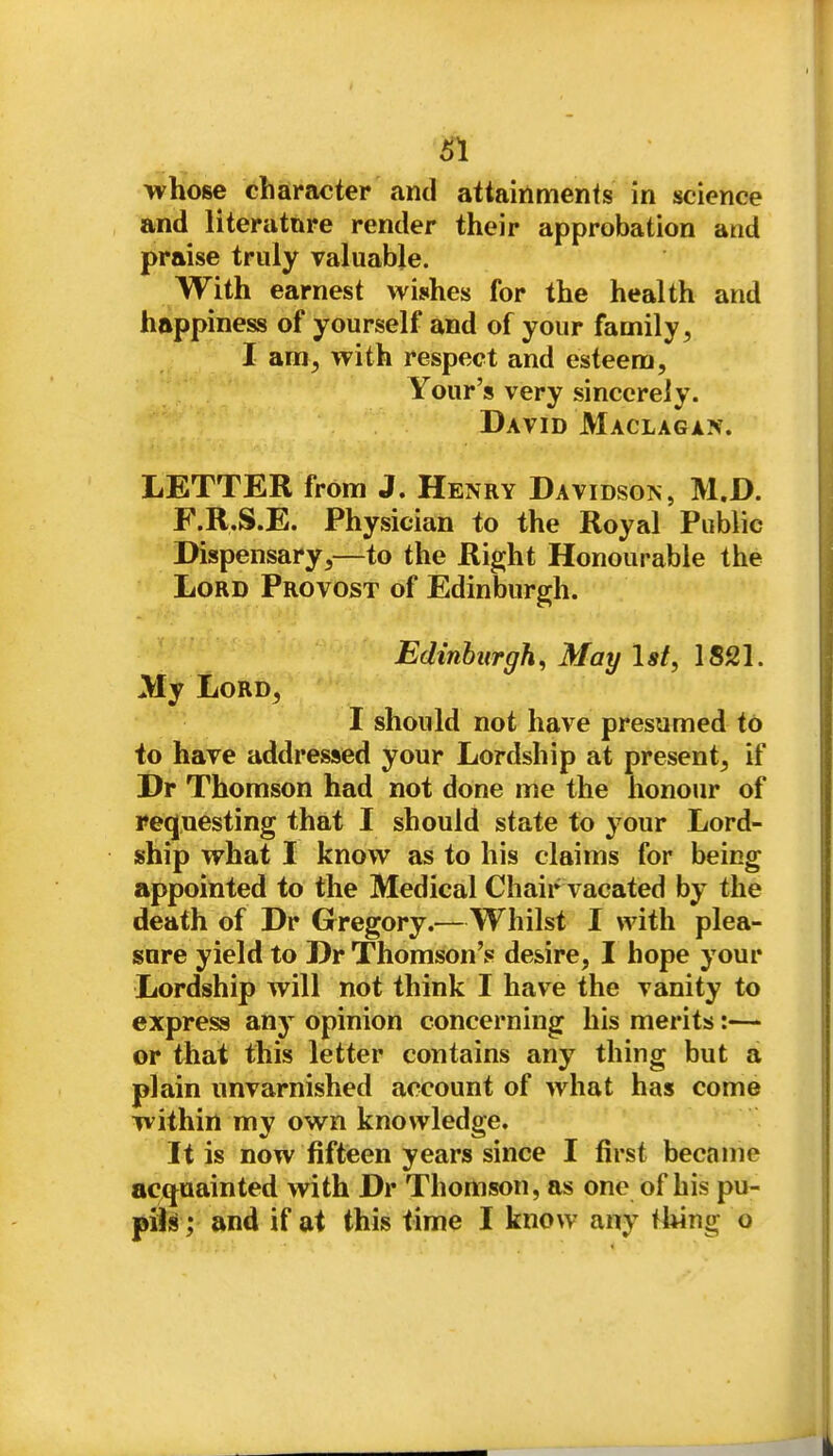 SI wliose character and attainments in science and literatnre render their approbation and praise truly valuable. With earnest wishes for the health and happiness of yourself and of your family, I am, with respect and esteem, Your's very sincerely. David Maclagan. LETTER from J. Henry Davidson, M.D. F.R.S.E. Physician to the Royal Public Dispensary,—to the Right Honourable the Lord Provost of Edinburgh. Edinburgh, May Ist, 1821. My Lord, I should not have presumed to to have addressed your Lordship at present, if Dr Thomson had not done me the honour of requesting that I should state to your Lord- ship what I know as to his claims for being appointed to the Medical Chair vacated by the death of Dr Gregory.—Whilst I with plea- sure yield to Dr Thomson's desire, I hope your Lordship will not think I have the vanity to express any opinion concerning his merits:— or that this letter contains any thing but a plain unvarnished account of what has come within my own knowledge. It is now fifteen years since I first became acquainted with Dr Thomson, as one of his pu- fiU; and if at this time I know any thing o