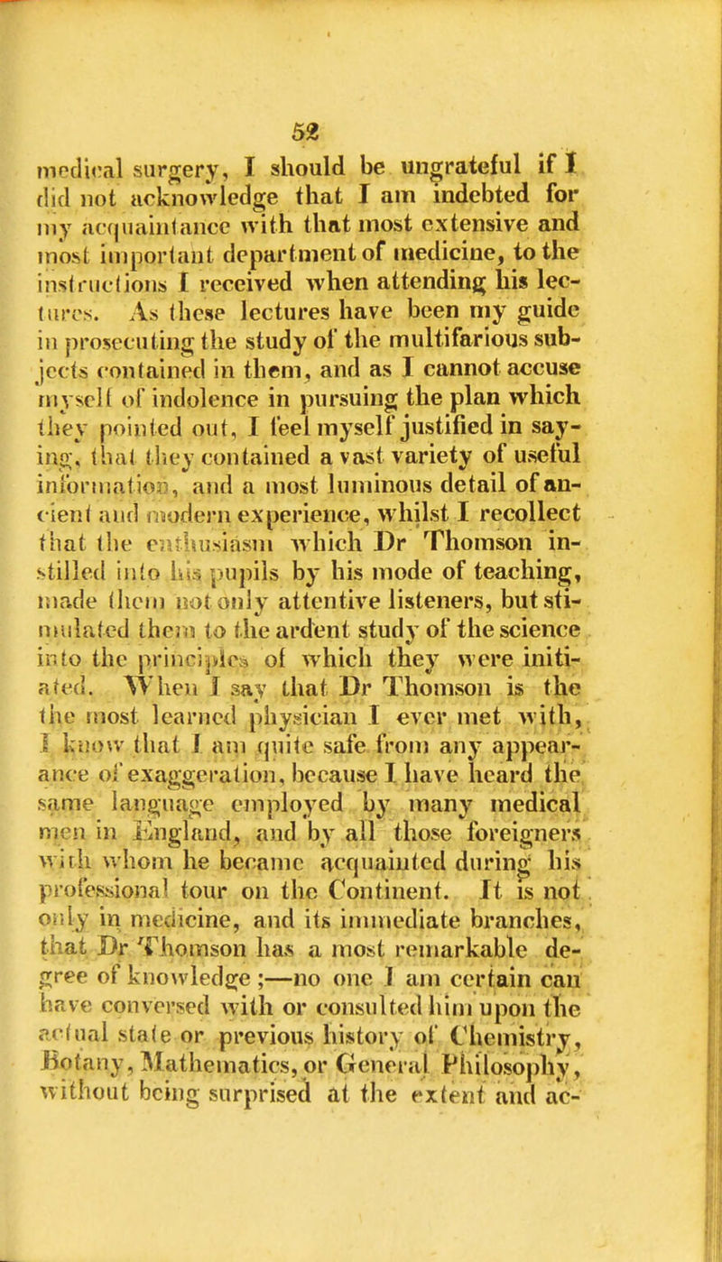 meduMl surgery, I should be ungrateful if I (lid not acknowledge that I am indebted for my acquainlancc with that most extensive and most imporlaut department of medicine, to the instfuclions I received when attending his lec- (tiros. As these lectures have been my guide in prosecuting the study of the multifarious sub- jects contained in them, and as I cannot accuse myself of indolence in pursuing the plan which they pointed out, I feel myself justified in say- ing, that tliey contained a vast variety of useful infortr.ation, and a most luminous detail of an- cient aiifi ii^odern experience, whilst I recollect that the eiUhusiasm ^vhich Dr Thomson in- stillett into Im pupils by his mode of teaching, iiiade thcMi not only attentive listeners, but sti- mulated therm to the ardent study of the science into the principles of which they were initi- ated. When J say that Dr Thomson is the the most learned physician I ever met with,. I l^uow that J ain quite safe from any appear- ance of exaggeration, because I have heard the same language employed by many medical men in England, and by all those foreigners;^ wirli whom he became fvcquaiuted during' his professional tour on the Continent. It is not. oijiy in medicine, and its immediate branches,] that Dr Thomson has a most remarkable de-' gree of knowledfi^e ;—no one J am certain can have conversed with or consulted him upon the actual state or previous history of Chemistry, Botany, Mathematics, or General Philosophy, without being surprised at the extent and ac-
