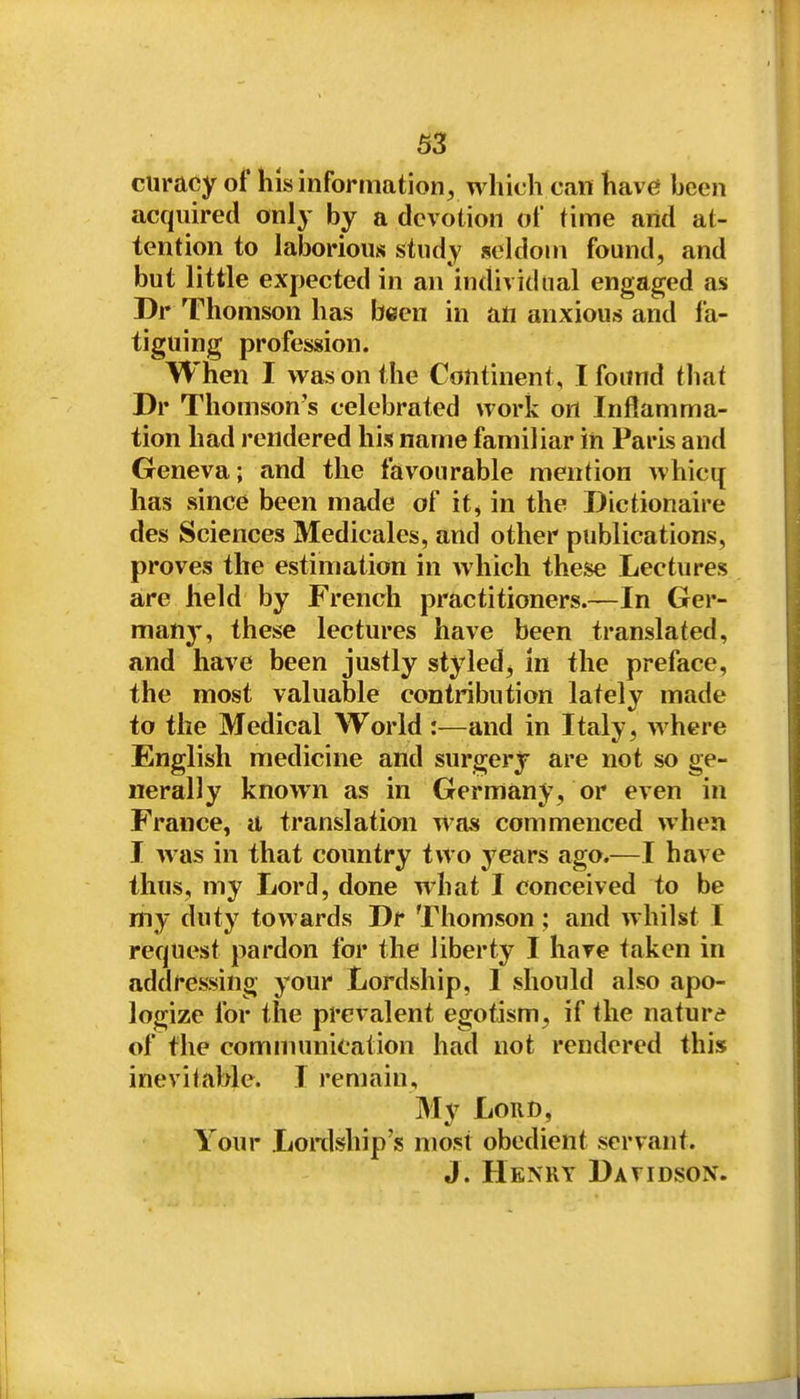 curacy of his information^ which can have been acquired only by a devotion of time and at- tention to lalDorious study seldom found, and but little expected in an individual engaged as Dr Thomson has been in an anxious and f a- tiguing profession. When I was on the Continent, I found that Dr Thomson's celebrated work on Inflamma- tion had rendered his name familiar in Paris and Geneva; and the favourable mention whicq has since been made of it, in the Dictionaire des Sciences Medicales, and other publications, proves the estimation in which these Lectures are held by French practitioners.—In Ger- many, these lectures have been translated, and have been justly styled, In the preface, the most valuable contribution lately made to the Medical World :—and in Italy, where English medicine and surgery are not so ge- nerally known as in Germany, or even in France, a translation was commenced when I was in that country two years ago.—I have thus, my Lord, done what I conceived to be my duty towards Dr Thomson ; and whilst I request pardon for the liberty I hare taken in addressing your Lordship, I should also apo- logize for the prevalent egotism, if the nature of the comnumication had not rendered this inevitable. I remain. My Lord, Your Lonlship's most obedient servant. J. Henry Davidson.