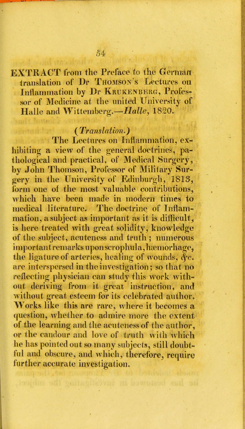 EXTRACT from the Preface fo the Geiman translation of Dr Thomson's Lectures on Inflammation by Dr Krukenberg, Profes- sor of Medicine at the united University of Halle and Wittemberg.—flfl^Z^?, 1820. (^Translation.) The Lectures on Inflammation, ex- hibiting a view of the general doctrines, pa- thological and practical, of Medical Surgery, by John Thomson, Professor of Military Sur- gery in the University of Edinburgh, 1813, form one of the most valuable contributions, which have been made in modern times to medical literature. The doctrine of Inflam- mation, a subject as important as it is difficult, is here treated with great solidity, knowledge of the subject, acuteness and truth; numerous important remarks uponscrophula,ha3morhage, the ligature of arteries, healing of wounds, ^c. are interspersed in the invesiigation; so that no reflecting physician can study this work with- out deriving from it great instruction, and without great esteem for its celebrated author. Works like this are rare, where it becomes a (|uestion, whether to admire more the extent of the learning and the acuteness of the author, or the candour and love of truth with which he has pointed out so many subjects, still doubt- ful and obscure, and which, therefore, require further accurate investigation.