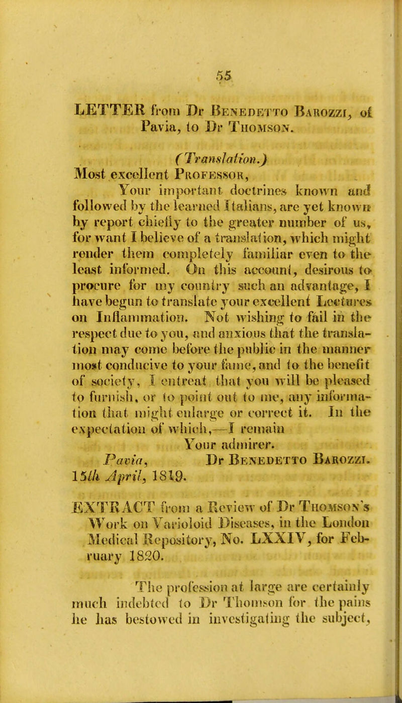liETTER from Br Benedetto BarozzI;, ol Pavia, to Dr Thomson. ( Translation.) Most excellent Professor, Your important doctrine* known ant! followed by tlie learned Italians, are yet knowit hy report cbieiiy to the greater number of us» for want I believe of a translation, which might render them completely familiar even to the least infornied. On this accotmi, desirous to procure for my country such an advantage, I have begun to translate your excellent Lectures on Inflammation. Not wishing to fail in the respect due to you, and anxious that the transla- tion may come before the public in the manner most conducive to your tame, and to the benefit of society, I entreat that you will be pleased to furnish, or $o point out to me, any informa- tion that might enlarge or correct it. In the expectation of which,—I ren»iin Your admirer. Pavia, Dr Benedetto Barozzi. 15//i April, 1819. EXTRACT n-om a Review of Dr Thomson s Work on Yarioioid Diseases, in the London . Medical Kepository, No. LXXIV, for Feb- ruary 1820. Tlie profession at large are certainly much indebted to Dr Thomson for the pains lie has bestowed in investigatuig the subject,