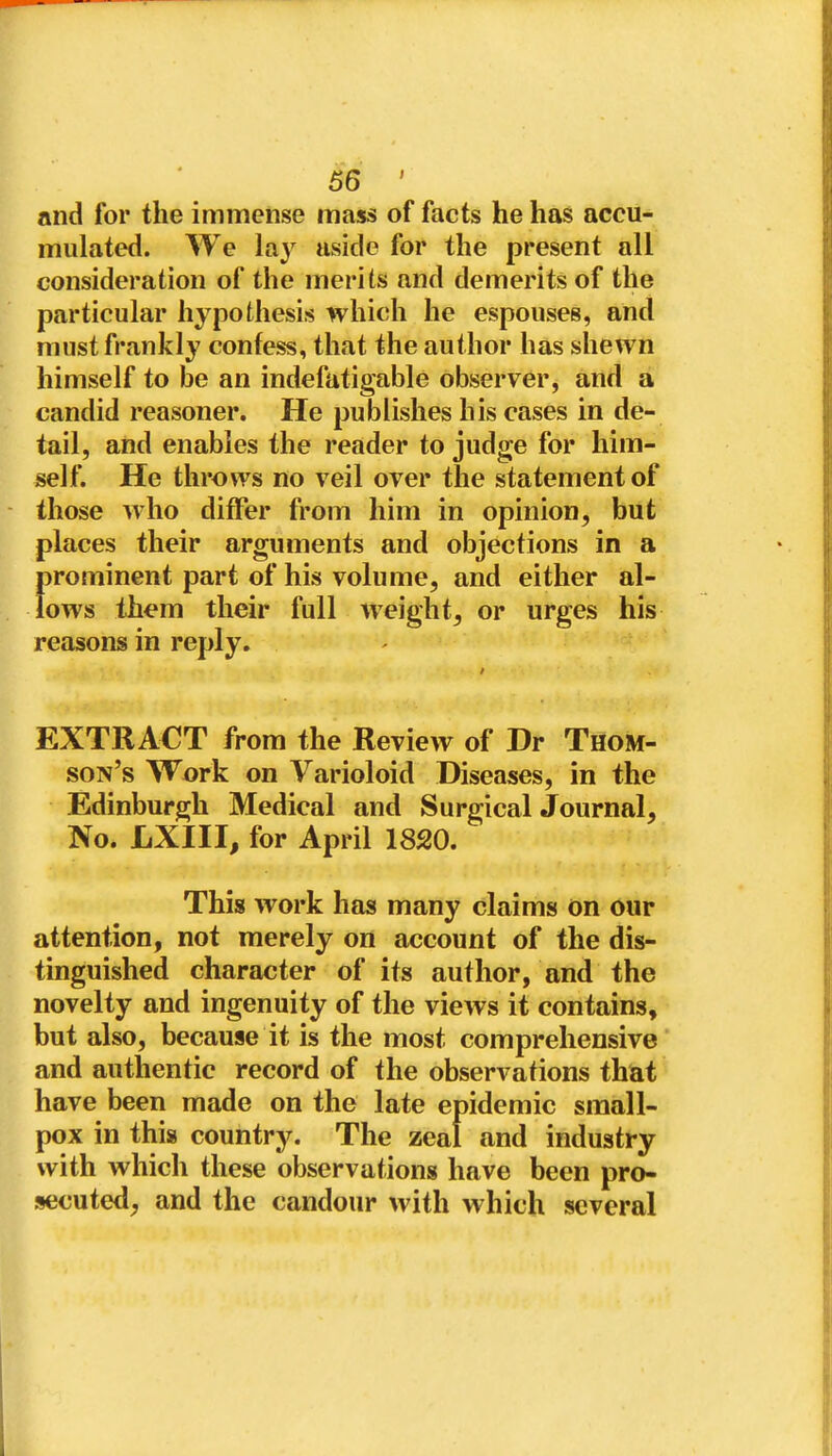 and for the immense mass of facts he has accu- mulated. We lay aside for the present all consideration of the merits and demerits of the particular hypothesis which he espouses, and must frankly confess, that the author has shewn himself to be an indefatigable observer, and a candid reasoner. He publishes his cases in de- tail, and enables the reader to judge for him- self. He throws no veil over the statement of those who differ from him in opinion, but places their arguments and objections in a prominent part of his volume, and either al- lows them their full weight, or urges his reasons in reply. EXTRACT from the Review of Dr Thom- son's Work on Varioloid Diseases, in the Edinburgh Medical and Surgical Journal, No. LXIII, for April 1820. Il This work has many claims on our attention, not merely on account of the dis- tinguished character of its author, and the novelty and ingenuity of the views it contains, but also, because it is the most comprehensive and authentic record of the observations that have been made on the late epidemic small- pox in this country. The zeal and industry with which these observations have been pro- secuted, and the candour with which several