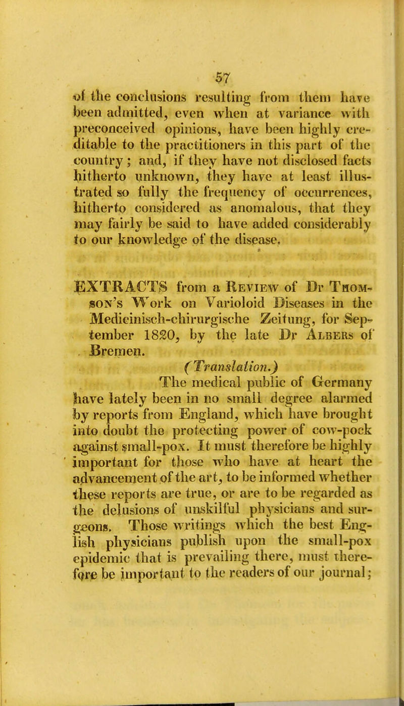 $7 <of the conclusions resulting from ilieni have been admitted, even when at variance with preconceived opinions, have been highly cre- ditable to the practitioners in this part of the country ; and, if they have not disclosed facts hitherto unknown, they have at least illus- trated so fully the frequency of occurrences, hitherto considered as anomalous, that they may fairly be said to have added considerably to our knowledge of the disease. EXTRACTS from a Review of Dr Thom- son's Work on Varioloid Diseases in the Medicinisch-chirurgische Zeitung, for Sep- tember 18£0, by the late Dr Albers of , Bremen. (Translation.) The medical public of Germany have lately been in no small degree alarmed by reports from England, which have brought into doubt the protecting power of cow-pock against small-pox. It must therefore be highly important for those who have at heart the advancement of the art, to be informed whether these reports are true, or are to be regarded as the delusions of unskilful physicians and sur- geons. Those writings which the best Eng- lish physicians publish upon the small-pox epidemic that is prevailing there, nuist ihere- fQre be important to the readers of our journal: