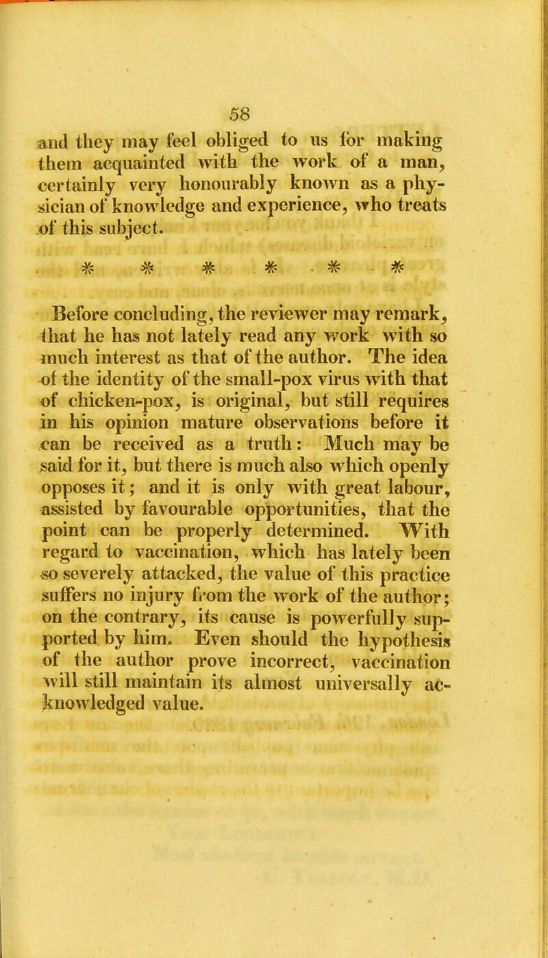 and they may feel obliged to us for making them acquainted with the work of a man, certainly very honourably known as a phy- sician of knowledge and experience, who treats of this subject. # ^ # . ■ * Before concluding, the reviewer may remark, that he has not lately read any work with so ranch interest as that of the author. The idea of the identity of the small-pox virus with that of chicken-pox, is original, but still requires in his opinion mature observations before it can be received as a truth: Much may be said for it, but there is much also which openly opposes it; and it is only with great labour, assisted by favourable opportunities, that the point can be properly determined. With regard to vaccination, which has lately been so severely attacked, the value of this practice suffers no injury from the work of the author; on the contrary, its cause is powerfully sup- ported by him. Even should the hypothesis of the author prove incorrect, vaccination will still maintain its almost universally ac- knowledged value.