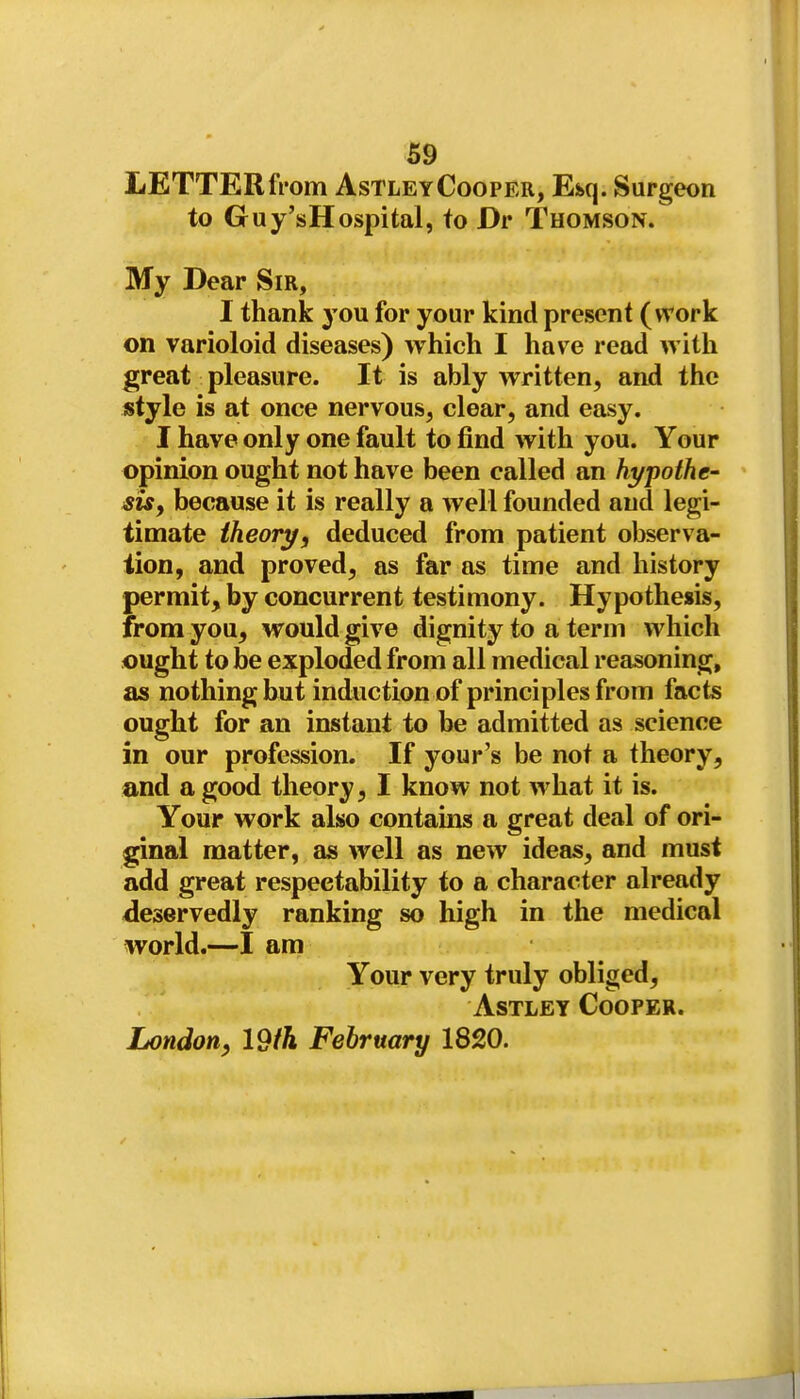 LETTER fi'om Astley Cooper, E&q. Surgeon to Guy'sHospital, to Dv Thomson. My Dear Sir, I thank you for your kind present (work on varioloid diseases) which I have read witli great pleasure. It is ably written, and the style is at once nervous, clear, and easy. I have only one fault to find with you. Your opinion ought not have been called an hypothe- sis, because it is really a well founded and legi- timate theory, deduced from patient observa- tion, and proved, as far as time and history permit, by concurrent testimony. Hypothesis, from you, would give dignity to a term which ought to be exploded from all medical reasoning, as nothing but induction of principles from facts ought for an instant to he admitted as science in our profession. If your's be not a theory, and a good theory, I know not what it is. Your work also contains a great deal of ori- ginal matter, as well as new ideas, and must add great respectability to a character already deservedly ranking so high in the medical world.—I am Your very truly obliged, Astley Cooper. London, Idth February 1820.