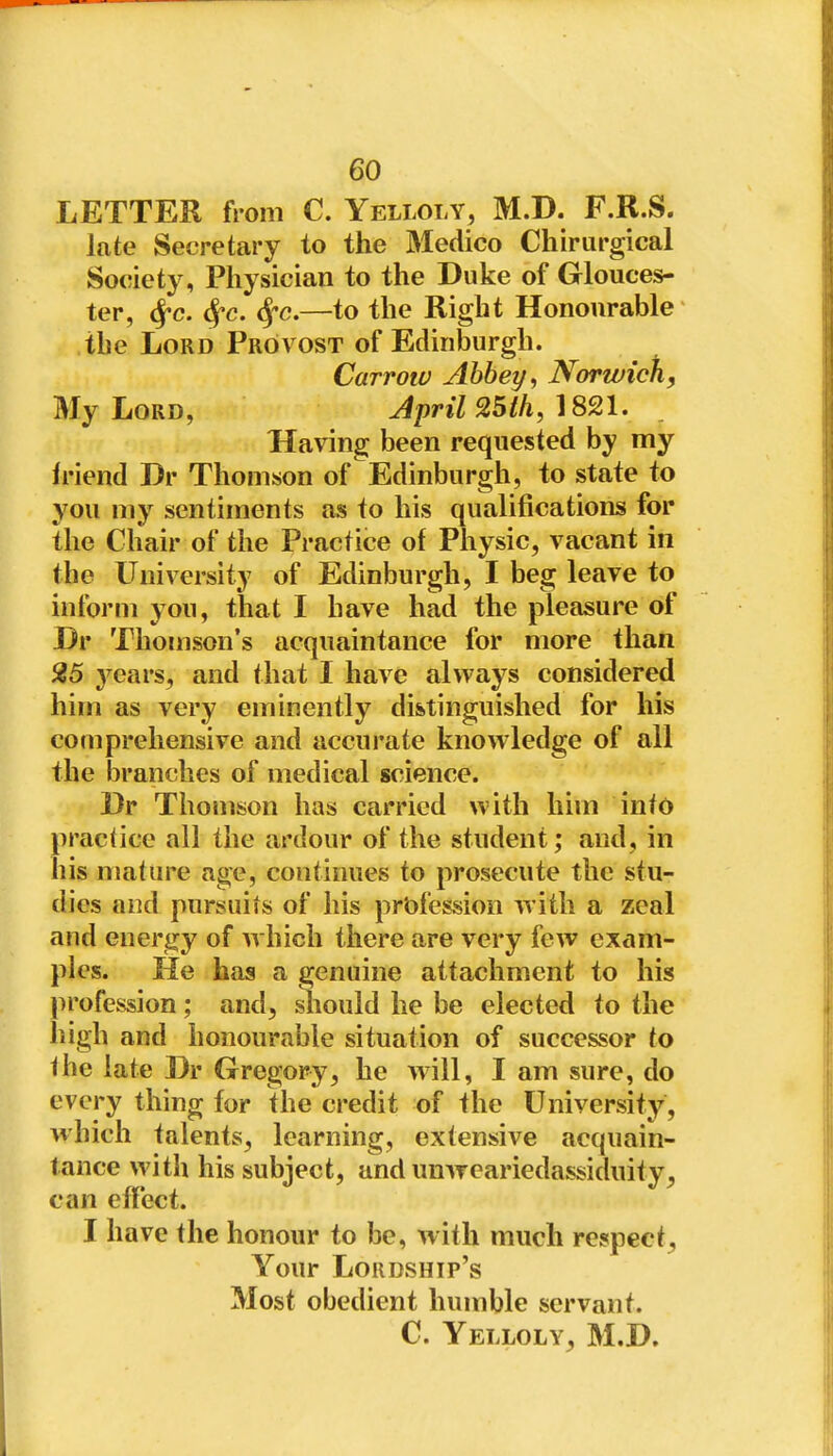 LETTER from C. Yelloly, M.D. F.R.S. late Secretary to the Medico Chirurgical So(!iety, Physician to the Duke of Glouces- ter, ^c. ^c. S^c.—to the Right Honourable the Lord Provost of Edinburgh. Carrow Abbey, Norwich, My Lord, Jpril 25ih, ]S21, Having been requested by my h'iend Dr Thomson of Edinburgh, to state to you my sentiments as to his qualifications for the Chair of the Practice of Physic, vacant in the University of Edinburgh, I beg leave to inform you, that I have had the pleasure of Dr Thomson's acquaintance for more than 25 3^ears, and that I have always considered him as very eminently distinguished for his comprehensive and accurate knowledge of all the branches of medical science. Dr Thomson has carried with him into practice all the ardour of the student; and, in his mature age, continues to prosecute the stu- dies and pursuits of his profession with a zeal and energy of which there are very few exam- ples. He has a genuine attachment to his profession; and, should he be elected to the high and honourable situation of successor to Ihe late Dr Gregory, he will, I am sure, do every thing for the credit of the University, which talents, learning, extensive acquain- tance with his subject, and unweariedassiduity, can effect. I have the honour to be, with much respect. Your Lordship's Most obedient humble servant. C. Yelloly, M.D.