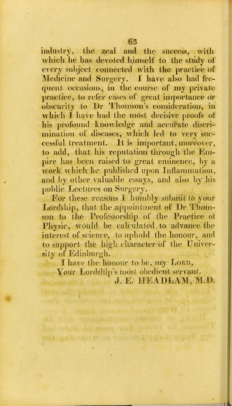 incUisii-y, the zeal and the .siicGess, with which lie has devoted himself to the study oi' every subject connected with the practice of Medicine and Surgery. I have also had fre- quent occasions, in the course of my private practice, to refer cases of great importance or obscurity to Dr Thomson's consideration, in which I have had the most decisive proofs ot his profound knowledge and accurate discri- mination of diseases, >vhich led to very suc- cessful treatment. It is important, moreover, to add, that his reputation through tlie Em- pire has been raised to great eminence, by a work which he published upon Inflammation, and by other valuable essays, and also by his public Lectures on Sui'gery. , For these reasoins I humbly submit to your Lordship, that the appointment of Dr Thom- son to the Professorship of the Practice of Physic, would be calculated to advance tlie interest of science, to uphold the honour, and to support the high character of the Univer- sity of Edinburgh. I have the honour to be, my Lord, Your Lordsiiip'smost obedient servant. J. E. HEABLAM, M.B.