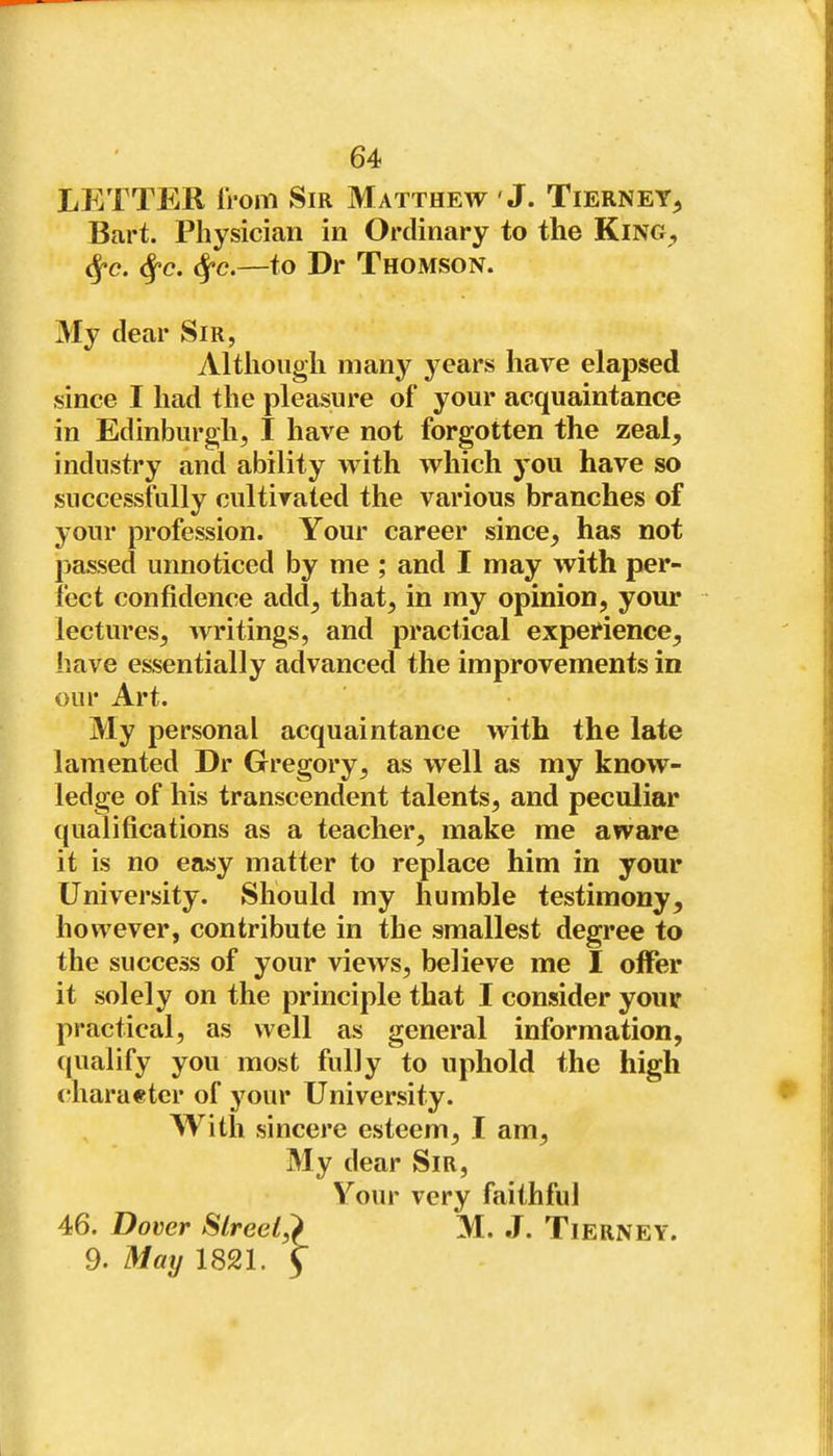 LETTER from Sir Matthew J. Tierney^ Bart. Physician in Ordinary to the King^, <^c. <^c. <^c.—to Dr Thomson. My clear Sir, Although many years have elapsed since I had the pleasure of your acquaintance in Edinburgh, I have not forgotten the zeal, industry and ability with which you have so successfully cultivated the various branches of your profession. Your career since, has not passed unnoticed by me ; and I may with per- fect confidence add, that, in my opinion, your lectures, writings, and practical experience, have essentially advanced the improvements in our Art. My personal acquaintance with the late lamented Dr Gregory, as well as my know- ledge of his transcendent talents, and peculiar qualifications as a teacher, make me aware it is no easy matter to replace him in your University. Should my humble testimony, however, contribute in the smallest degree to the success of your views, believe me I offer it solely on the principle that I consider your practical, as well as general information, qualify you most fully to uphold the high charaetcr of your University. With sincere esteem, I am. My dear Sir, Your very faithful 46. Dover Slreel,} M. J. Tierney. 9. May 1821. 5