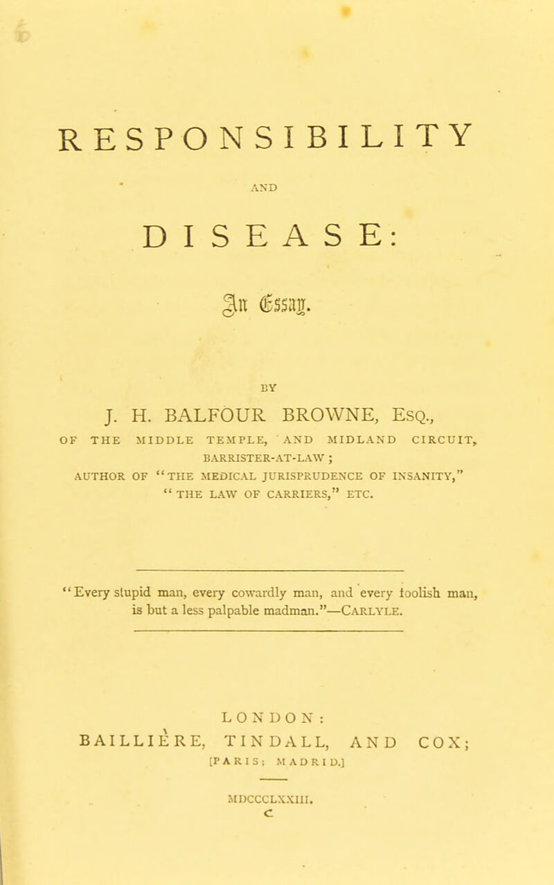 RESPONSIBILITY AND DISEASE: BY J. H. BALFOUR BROWNE, Esq., OF THE MIDDLE TEMPLE, AND MIDLAND CIRCUIT, BARRISTER-AT-LAW ; AUTHOR OF THE MEDICAL JURISPRUDENCE OF INSANITY,  THE LAW OF CARRIERS, ETC.  Every slupid man, every cowardly man, and every toolish man, is but a less palpable madman.—CaPvLYLE. LONDON: BAILLIERE, TINDALL, AND COX; [PARIS; MADRID.] MDCCCLXXIII. c