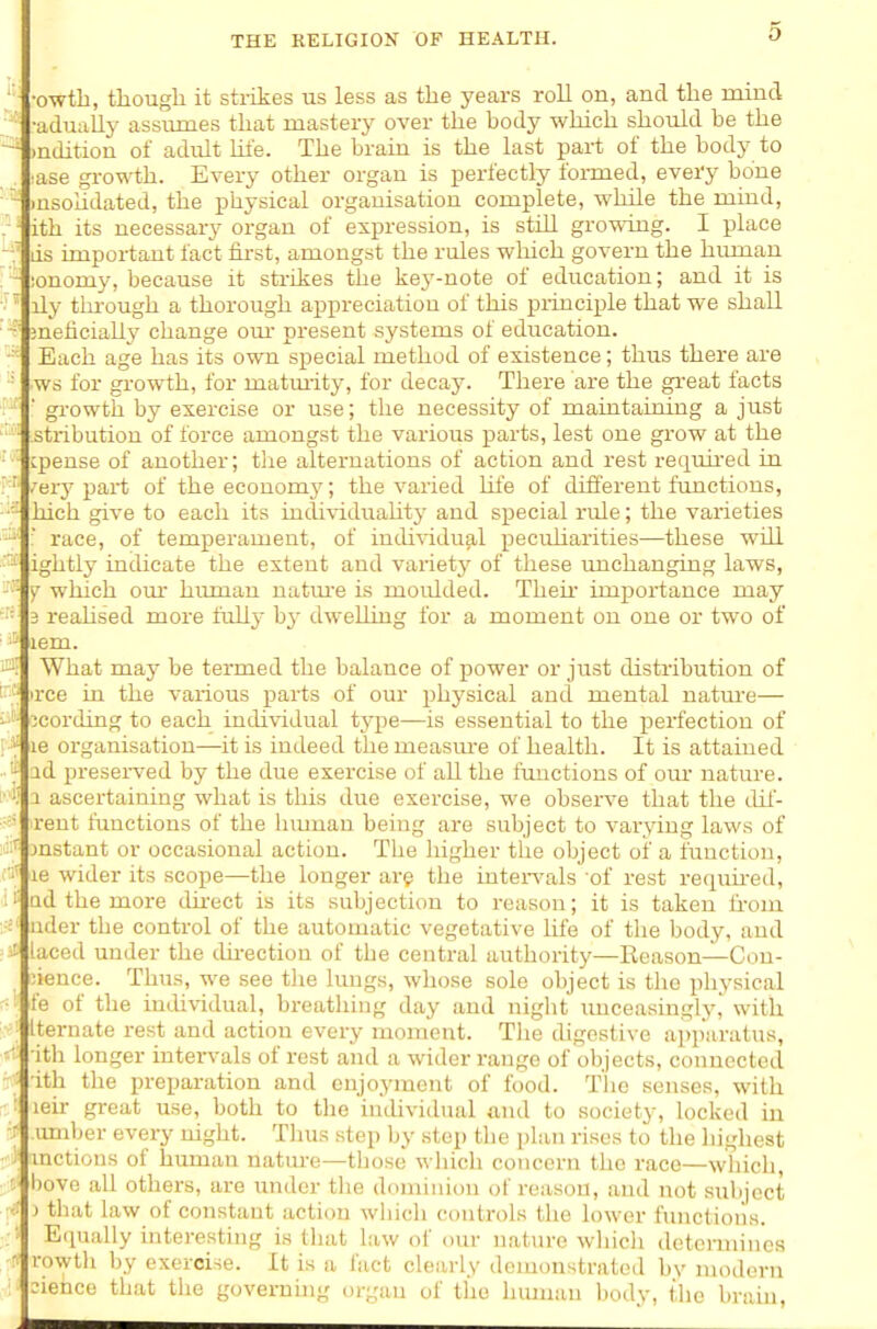 •owtb, tliougli it strikes us less as the years roll on, and the mind •adually assumes that mastery over the body which should be the )ndition of adult hfe. The braiu is the last part of the body to ■ase gi-owth. Every other organ is perfectly formed, every bone lusoudated, the physical organisation complete, while the mind, ith its necessary organ of expression, is still growing. I place ds important fact first, amongst the rules which govern the human ;onomy, because it sti-fkes the key-note of education; and it is ily tlu-ough a thorough appreciation of this principle that we shall meficially change om- present systems of education. Each age has its own special method of existence; thus there are ■ws for growth, for matmity, for decay. There are the gi-eat facts ■ gi-owth by exercise or use; the necessity of maintaining a just .stribution of force amongst the various parts, lest one grow at the cpense of another; the alternations of action and rest requh-ed in .'ery part of the economj'; the varied life of difl'erent fimctious, hich give to each its individuahty and special rule; the varieties :' race, of temperament, of individual pecidiarities—these will ightly indicate the extent and variety of these unchanging laws, Y which om- himiau natm-e is moulded. Then- importance may 3 reahsed more full} b}- dwelling for a moment on one or two of lem. What may be termed the balance of power or just distribution of irce in the various parts of our physical and mental uatm-e— ^cording to each individual tj'^pe—is essential to the perfection of le organisation—it is indeed the measm-e of health. It is attained ad preserved by the due exercise of all the functions of our nature. 2 ascertaining what is this due exercise, we observe that the dil- rent functions of the hmuan being are subject to varying laws of jnstant or occasional action. The higher tlie object of a function, le wider its scope—the longer are the inters-als 'of rest requh-ed, ad the more cUrect is its subjection to reason; it is taken fi-om nder the control of the automatic vegetative life of the body, and laced under the du-ection of the central authority—Ecason—Con- ;ience. Thus, we see the lungs, wliose sole object is the physical fe of the individual, breathing day and night imceasingly, with Iternate rest and action every moment. The digestive apparatus, ith longer intervals of rest and a wider range of objects, connected ith tlie preparation and enjoyment of food. The senses, with leir gi-eat use, both to tlie individual and to society, locked in .umber every night. Thus step by step the plan rises to the highest mctions of human natiu-e—those wliicli concern the race—which, bovc all others, are under the dominion of reason, and not subject ) that law of constant action which controls the lower functions. Eipially interesting is that law of om- nature which determines rowth by exercise. It is a fact clearly demonstrated by modern eienco that the governuig organ of the human bodv, the braui.