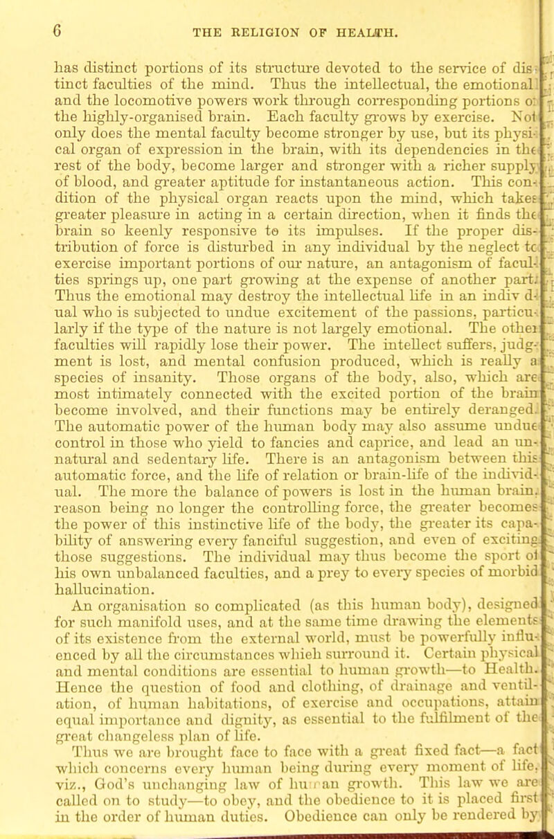 has distinct portions of its structure devoted to the service of dis- '.^ tinct faculties of the mind. Thus the intellectual, the emotional! ' and the locomotive powers work through coiTesponding portions o: the highly-organised brain. Each faculty gi-ows by exercise. Noi _ only does the mental faculty become stronger by use, but its physi-i ,.' cal organ of expression in the brain, with its dependencies in the rest of the body, become larger and stronger with a richer supplj of blood, and greater aptitude for instantaneous action. This con- . dition of the physical organ reacts upon the mind, which takes greater pleasm-e in acting in a certain direction, when it finds the ' brain so keenly responsive to its impulses. If the proper dis- ' tribution of force is disturbed in any individual by the neglect tc exercise important portions of om* natm-e, an antagonism of facuK ' ties springs up, one part growing at the expense of another part; Thus the emotional may destroy the intellectual life in an indiv d^ ual who is subjected to undue excitement of the passions, particu- larly if the type of the nature is not largely emotional. The othei faculties will rapidly lose their power. The intellect suffers, judg- ment is lost, and mental confusion produced, which is really a species of insanity. Those organs of the body, also, which arei ~ most intimately connected with the excited portion of the brain become involved, and theu* functions may be entirely deranged. The automatic power of the himian body may also assume undue control in those who yield to fancies and caprice, and lead an un- ' natm-al and sedentarj' life. There is an antagonism between this automatic force, and the life of relation or brain-Ufe of the iudi^-id- ual. The more the balance of powers is lost in the himian brain, reason being no longer the controlling force, the gi-eater becomes the power of this instinctive life of the body, the gi-eater its capa- bility of answeiing eveiy fanciful suggestion, and even of exciting : those suggestions. The individual may thus become the sport o1 his own unbalanced faculties, and a prey to eveiy species of morbid hallucination. An organisation so complicated (as this human body), designed.  for such manifold uses, and at the same time (bawing the elements^ of its existence from the external world, must be powerfully influ- enced by all the circumstances which surround it. Certain i)hysical and mental conditions are essential to human growth—to Health. Hence the question of food and clothing, of drainage and ventil- ation, of human habitations, of exercise and occupations, attain equal importance and dignity, as essential to the fulfilment of the great changeless plan of hfe. Thus we are brought face to face with a gi-eat fixed fact—a fact which concerns every hmnan being during every moment of life, viz., God's unchanging law of lui i an growtli. This law we ai-e called on to study—to obey, and the obedience to it is placed first in the order of himian duties. Obedience can only be rendered by.