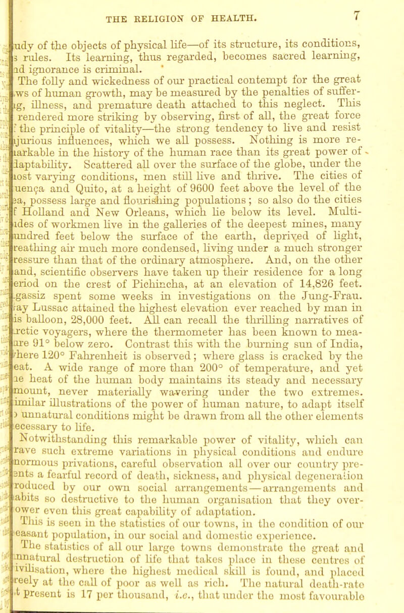 Tidy of the objects of physical Kfe—of its structure, its conditions, 3 niles. Its learning, thus regarded, becomes sacred learning, id ignorance is ciiminal. The folly and wickedness of our practical contempt for the great ,ws of human gi'owth, may be measm-ed by the penalties of suffer- ig, iUness, and premature death attached to this neglect. This rendered more stiiliing by observing, iii-st of all, the gi-eat force ; ; the principle of vitahty—the strong tendency to hve and resist ijm-ious influences, which we aU possess. Nothing is more re- larkable in the history of the human race than its gi-eat power of ^ V iaptabihty. Scattered all over the surface of the globe, under the lost varying conditions, men still hve and thrive. The cities of ; uen^a and Quito, at a height of 9600 feet above the level of the I 3a, possess large and floua'ishing populations; so also do the cities ■; f Holland and New Orleans, which he below its level. Multi- ' ides of workmen hve in the galleries of the deepest mines, many ' undred feet below the surface of the earth, deprived of hght, reathing ail- much more condensed, hving under a much stronger • ressm-e than that of the ordinary atmosphere. And, on the other ' and, scientific obsei-vers have taken up then- residence for a long ■■ eriod on the crest of Pichincha, at an elevation of 14,826 feet, -r -gassiz spent some weeks in investigations on the Jimg-Frau. ray Lussac attained the highest elevation ever reached by man in  is balloon, 28,000 feet. All can recall the thrilling narratives of -i-ctic voyagers, where the thermometer has been known to mea- : are 91° below zero. Contrast this with the burning sun of India, '■ 'here 120° Fahrenheit is obseiwed; where glass is cracked by the ' eat. A wide range of more than 200° of temperatm-e, and yet le heat of the hiunan body maintains its steady and necessary moimt, never materially warvering under the two extremes. '-\ imdar illustrations of the power of human natm^e, to adapt itself ': 3 unnatm-al conchtions might be drawn fi-om all the other elements ecessary to life. Notwithstanding this remarkable power of Adtahty, which can  rave such extreme variations in physical conchtions and eudm-o normous privations, careful observation all over om- country prc- ■{ 3nts a fearful record of death, sickness, and physical degeneraiiou - reduced by our own social arrangements — aiTangemeuts and abits so destnictive to the human organisation that they ovor- ower even this gi-eat capabiUty of adaptation. '^^ Tins is seen in the statistics of om- towns, in the condition of our 'Casant population, in our social and domestic experience. The statistics of all om- large towns demonstrate the great and { ^natmal destniction of life that takes place in these centres of :■■ ivihsation, where the highest medical skill is found, and placed reely at the call of poor as well as rich. The natural death-rate ^ *■ present is 17 per thousand, i.e., that under the most favourable