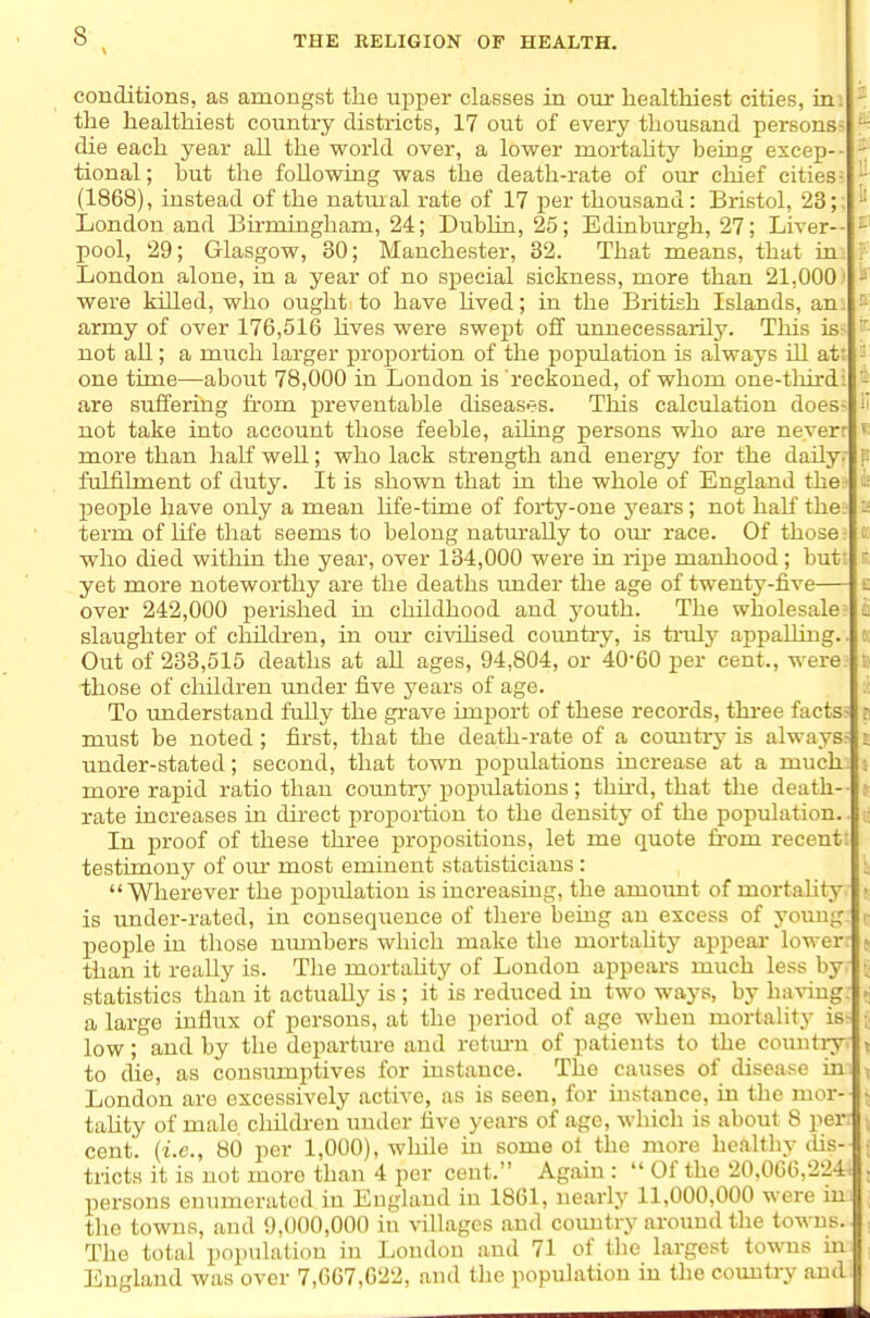 conditions, as amongst the ujjper classes in our healthiest cities, in: the healthiest country districts, 17 out of every thousand persons- die each year all the world over, a lower mortaUty being excep-- tional; but the following was the death-rate of our chief cities- (1868), instead of the natural rate of 17 per thousand: Bristol, 23;: London and Birmingham, 24; Dublin, 25; Edinbm-gh, 27; Liver- pool, 29; Glasgow, 30; Manchester, 32. That means, that in: London alone, in a year of no special sickness, more than 21,000' were killed, who ought to have Uved; in the British Islands, an army of over 176,516 hves were swept off unuecessaiily. This is- not all; a much larger proj)ortion of the population is always ill at; one time—about 78,000 in London is reckoned, of whom one-tlnrd: are suffering from preventable diseases. This calculation does- not take into account those feeble, ailing persons who are neverr more than haK well; who lack strength and energy for the daily, fulfilment of duty. It is shown that in the whole of England the people have only a mean hfe-time of forty-one j'ears; not haK the term of life that seems to belong naturally to om* race. Of those who died within the year, over 134,000 were in ripe manhood; but: yet more noteworthy are the deaths imder the age of twenty-five— over 242,000 perished in childhood and youth. The wholesale slaughter of childi'en, in our civihsed coimtry, is truly appalling. Out of 233,515 deaths at all ages, 94,804, or 40-60 per cent., were those of children under five years of age. To understand fully the grave import of these records, three facts> must be noted; first, that the death-rate of a couutrj^ is always^ under-stated; second, that town populations increase at a much} more rapid ratio than cotmtry popiilations; thh-d, that the death- rate increases in direct proportion to the density of the population. In proof of these three propositions, let me quote fi'om recent i testimony of otu most eminent statisticians : Wherever the population is increasing, the amount of mortality is under-rated, in consequence of there being an excess of young: people in those numbers which make the mortahty appeal- lower- than it really is. The mortahty of London appears much less by statistics than it actually is ; it is reduced in two ways, by having a large influx of persons, at the period of age when mortality is low; and by the departure and retm-n of patients to the country. to die, as consumptives for instance. The causes of disease in: London are excessively active, as is seen, for instance, in the mor-- tahty of male children under five years of age, which is about 8 per cent, {i.e., 80 per 1,000), while in some ol the more he^ilthy dis-1 tricts it is not more than 4 per cent. Again :  Of the 20,066,224= persons enumerated in England in 1861, nearly 11,000,000 were im the towns, and 9,000,000 in villages and coimtry around the towns. The total population in London and 71 of tlie largest towns in England was over 7,667,622, and the population in the country and.