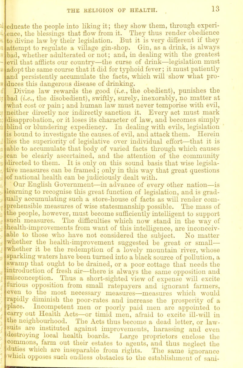 educate the people into liking it; they show them, thi-ough experi- ence, the blessings that flow from it. They thus render obedience to divine law by then- legislation. But it is very different if they attempt to regiilate a village gin-shop. Gin, as a di-ink, is alwaj's bad, whether adulterated or not; and, in dealing with the gi-eatest evil that afflicts om- countiy—the curse of diiixk—legislation must adopt the same coiu-se that it did for typhoid fever; it must patiently and persistently acciimulate the facts, which will show what pro- duces this dangerous disease of drinking. Divine law rewards the good (i.e., the obedient), punishes the bad (i.e., the disobedient), swiftly, surely, inexorably, no matter at what cost or pain; and human law must never temporise with evil, neither dii'ectly nor indirectly sanction it. Every act must mark disapprobation, or it loses its character of law, and becomes simply blind or blundeiing expediency. In dealing with evils, legislation is bound to investigate the causes, of evil, and attack them. Herein hes the superioritj' of legislative over individual effort—that it is able to accumulate that body of varied facts thi-ough which causes can be clearly ascertaiued, and the attention of the communit}^ dii-ected to them. It is only on this soimd basis that wise legisla- tive measm'es can be framed; only in this way that great questions of national health can be judiciously dealt with. Om- Enghsh Government—in advance of eveiy other nation—is learning to recognise this great frmction of legislation, and is gi-ad- uaUy acciminlatiug such a store-house of facts as will render com- prehensible measm-es of wise statesmanship possible. The mass of the people, however, must become sufficiently iuteUigent to support Buch measiu-es. The difficulties which now stand in the way of health-improvements fr-om want of this inteUigence, are inconceiv- able to those who have not considered the subject. No matter whether the health-improvement suggested be great or small— whether it be the redemption of a lovely mountain river, whose sparkhng waters have been tm-ned into a black som-ce of poUutiou, a swamp that ought to be di-aiued, or a poor cottage that needs the introduction of fr-esh afr—there is always the same opposition and misconception. Thus a short-sighted view of expense will excite fui-ious oi)position fr-om small ratepayers and ignorant farmers, even to the most necessary measm-es—measm-es which would rapitUy diminish the poor-rates and increase the prosperity of a place. Incompetent men or poorly paid men are appointed to carry out Health Acts—or timid men, afraid to excite iU-will in the ncighbom'hood. The Acts thus become a dead letter, or law- suits are instituted against improvements, harassing and oven destroying local health boards. Largo proprietors enclose the conimous, farm out theii- estates to agents, and thus neglect the duties which are inseparable from rights. The same ignorance which opposes such endless obstacles to tlie establishment of saui-