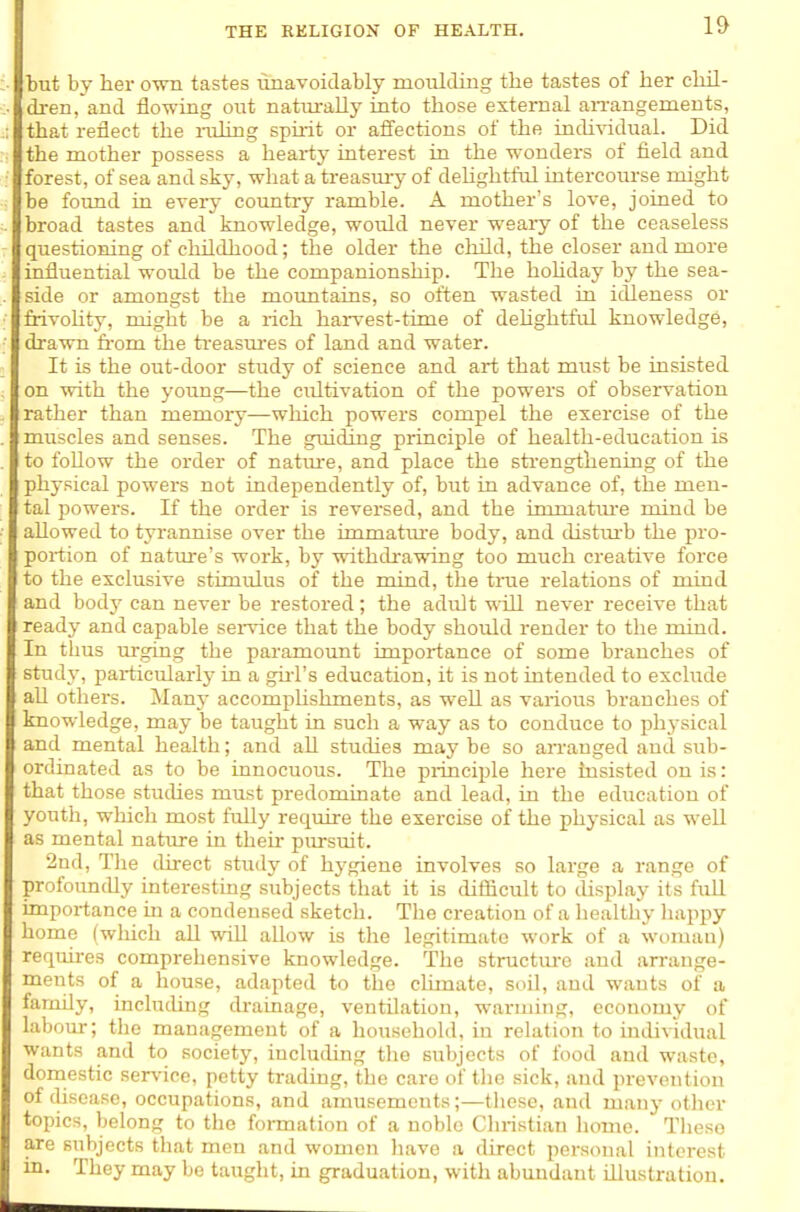 but by her own tastes imavoidably moulding the tastes of her ehil- di-en,and flowmg out naturally into those external aiTangements, that reflect the i-ulmg spiiit or affections of the individual. Did the mother possess a hearty interest in the wonders of field and forest, of sea and sky, wliat a treasmy of deUghtful intercourse might be foimd in every country ramble. A mother's love, joined to broad tastes and knowledge, would never weaiy of the ceaseless questioning of childhood; the older the ckQd, the closer and more influential would be the companionship. The hohday by the sea- side or amongst the mountains, so often wasted in idleness or frivoHty, might be a rich haiwest-time of dehghtftil knowledge, drawn fi'om the ti-easm-es of land and water. It is the out-door study of science and art that must be insisted on with the young—the cidtivation of the powers of observation rather than memory—which powers compel the exercise of the muscles and senses. The guiding principle of health-education is to follow the order of natiu-e, and place the strengthening of the physical powers not independently of, but in advance of, the men- tal powers. If the order is reversed, and the immatm-e mind be allowed to tyrannise over the immatiu'e body, and distm'b the pro- portion of nature's work, by withdi-awing too much creative force to the exclusive stimulus of the mind, the trae relations of mind and body can never be restored; the adult will never receive that ready and capable sen-Lce that the body should render to the mind. In thus urging the paramoimt importance of some branches of study, particularly in a gui's education, it is not intended to exclude all others. Many accomphshments, as well as various branches of knowledge, may be taught in such a way as to conduce to physical and mental health; and all studies may be so arrauged and sub- ordinated as to be innocuous. The piinciple here insisted on is: that those studies must predominate and lead, in the education of youth, which most fully require the exercise of the physical as well as mental nature in their pursuit. 2nd, Tlie direct stixdy of hygiene involves so large a range of profoundly interesting subjects that it is difficult to display its full importance in a condensed sketch. The creation of a healthy liappy home fwliich all will allow is the legitimate work of a woman) requires comprehensive knowledge. The structm-e and arrange- ments of a house, adapted to the climate, soil, and wants of a family, including drainage, ventilation, warming, economy of labour; the management of a household, in relation to iniUvidual wants and to society, including the subjects of food and waste, domestic service, petty trading, the care of the sick, and prevention of disease, occupations, and amusements;—these, and many other topics, belong to the formation of a noble Christian home. These are subjects that men and women liave a direct personal interest in. They may be taught, in graduation, with abundant illustration.
