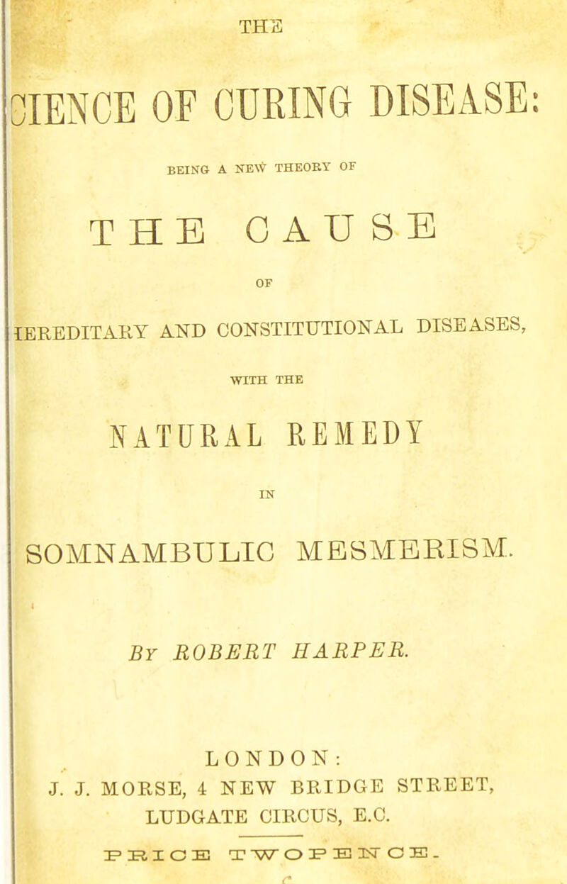 THE lENCE OF CURING DISEASE: BEING A NE\V THEOBY OF THE CAUSE OF lEREDITARY AND CONSTITUTIONAL DISEASES, WITH THE NATURAL REMEDY IN SOMNAMBULIC MESMERISM. By ROBERT HARPER. LONDON: J. J. MORSE, 4 NEW BRIDGE STREET, LUDGATE CIRCUS, E.G. E'RIOE TW O jP E! IsT C E3. r