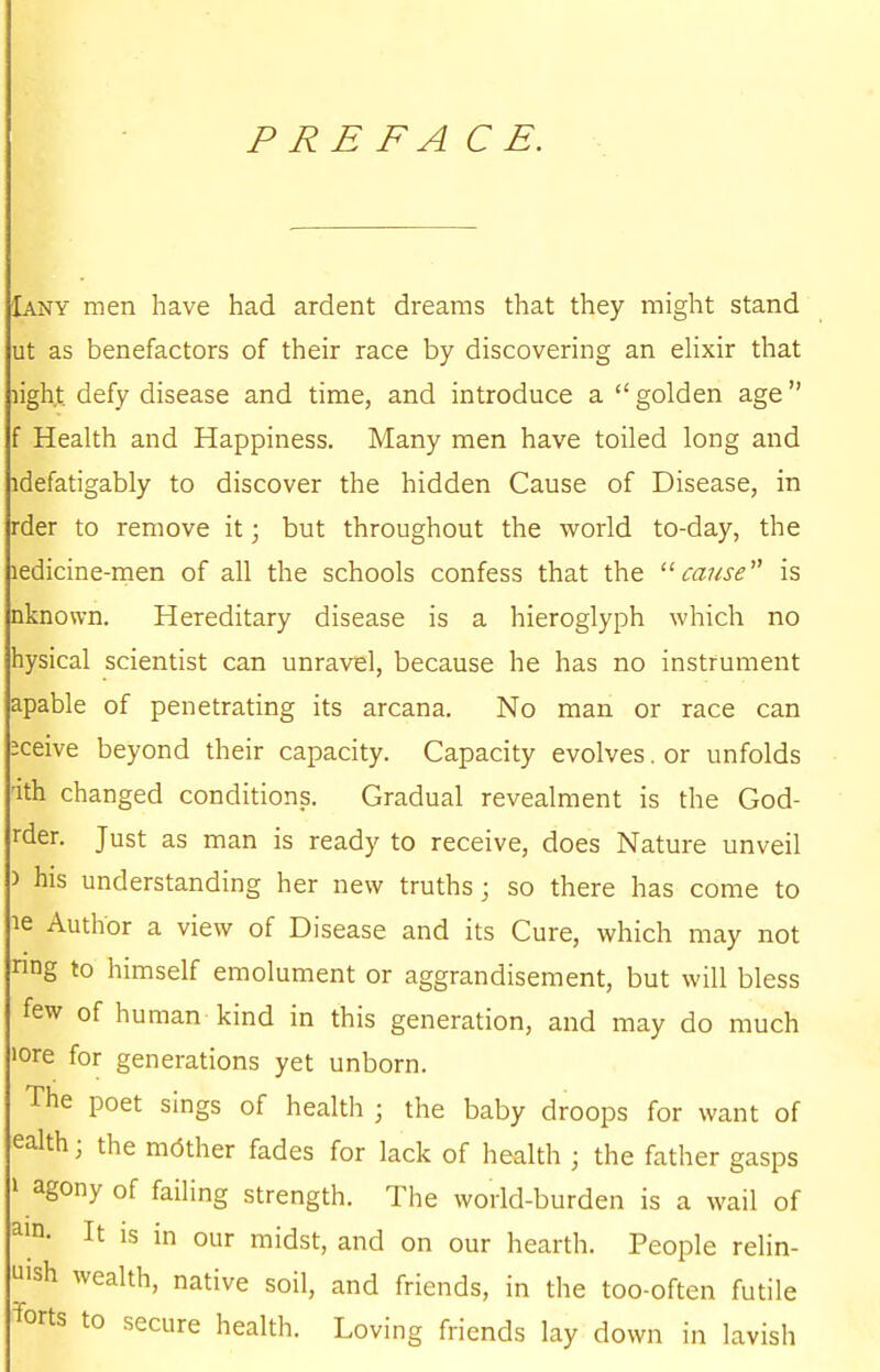 P RE FA C E. Iany men have had ardent dreams that they might stand ut as benefactors of their race by discovering an elixir that lighx defy disease and time, and introduce a  golden age f Health and Happiness. Many men have toiled long and idefatigably to discover the hidden Cause of Disease, in rder to remove it; but throughout the world to-day, the ledicine-men of all the schools confess that the cause is nknown. Hereditary disease is a hieroglyph which no hysical scientist can unravel, because he has no instrument apable of penetrating its arcana. No man or race can :ceive beyond their capacity. Capacity evolves. or unfolds 'ith changed conditions. Gradual revealment is the God- rder. Just as man is ready to receive, does Nature unveil ) his understanding her new truths; so there has come to le Author a view of Disease and its Cure, which may not nng to himself emolument or aggrandisement, but will bless few of human kind in this generation, and may do much lore for generations yet unborn. The poet sings of health ; the baby droops for want of ealth; the mdther fades for lack of health • the father gasps » agony of failing strength. The world-burden is a wail of ain- It is in our midst, and on our hearth. People relin- u'sh wealth, native soil, and friends, in the too-often futile Torts to secure health. Loving friends lay down in lavish