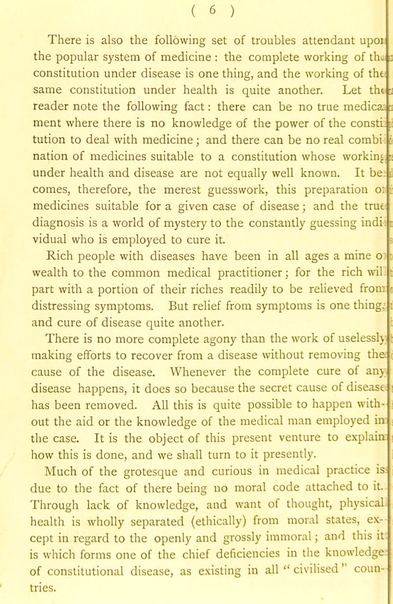 There is also the following set of troubles attendant upoi the popular system of medicine : the complete working of the a constitution under disease is one thing, and the working of tht; same constitution under health is quite another. Let thi -j reader note the following fact: there can be no true medica. ment where there is no knowledge of the power of the consti tution to deal with medicine; and there can be no real combi i- nation of medicines suitable to a constitution whose working i: under health and disease are not equally well known. It be. i comes, therefore, the merest guesswork, this preparation oi - medicines suitable for a given case of disease; and the true diagnosis is a world of mystery to the constantly guessing indi : i vidual who is employed to cure it. j Rich people with diseases have been in all ages a mine o: wealth to the common medical practitioner; for the rich wil i; part with a portion of their riches readily to be relieved from o distressing symptoms. But relief from symptoms is one thing; li and cure of disease quite another. l There is no more complete agony than the work of uselesslv ■ making efforts to recover from a disease without removing the.; cause of the disease. Whenever the complete cure of any disease happens, it does so because the secret cause of disease t has been removed. All this is quite possible to happen with- : out the aid or the knowledge of the medical man employed in : the case. It is the object of this present venture to explain i how this is done, and we shall turn to it presently. Much of the grotesque and curious in medical practice is- due to the fact of there being no moral code attached to it. Through lack of knowledge, and want of thought, physical health is wholly separated (ethically) from moral states, ex- cept in regard to the openly and grossly immoral; and this it. is which forms one of the chief deficiencies in the knowledge of constitutional disease, as existing in all  civilised  coun- tries.