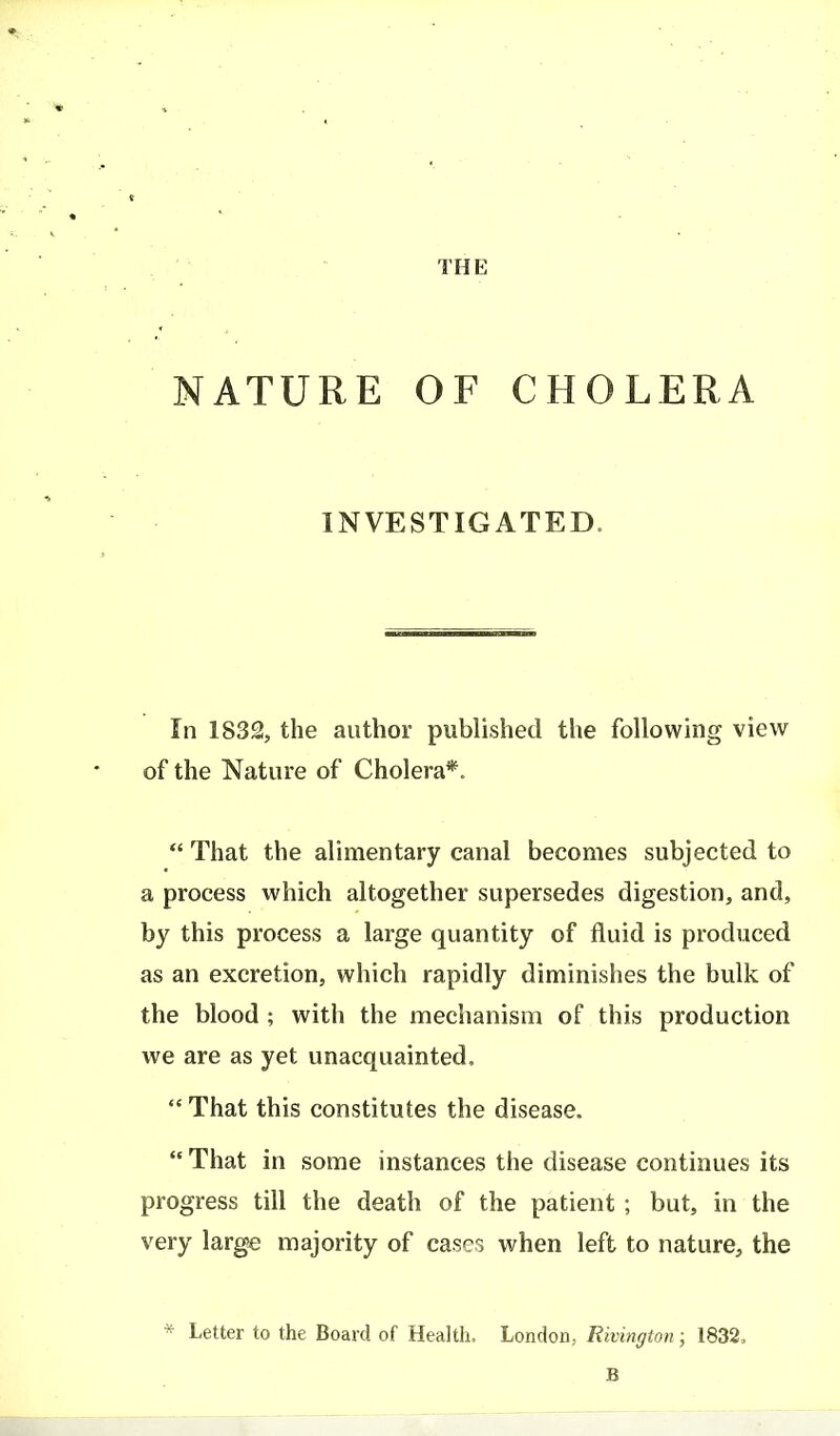 NATURE OF CHOLERA INVESTIGATED. In 1832, the author published the following view of the Nature of Cholera*.  That the alimentary canal becomes subjected to a process which altogether supersedes digestion, and, by this process a large quantity of fluid is produced as an excretion, which rapidly diminishes the bulk of the blood ; with the mechanism of this production we are as yet unacquainted,  That this constitutes the disease.  That in some instances the disease continues its progress till the death of the patient ; but, in the very large majority of cases when left to nature, the * Letter to the Board of Health. London, Rivington ; 1832, B