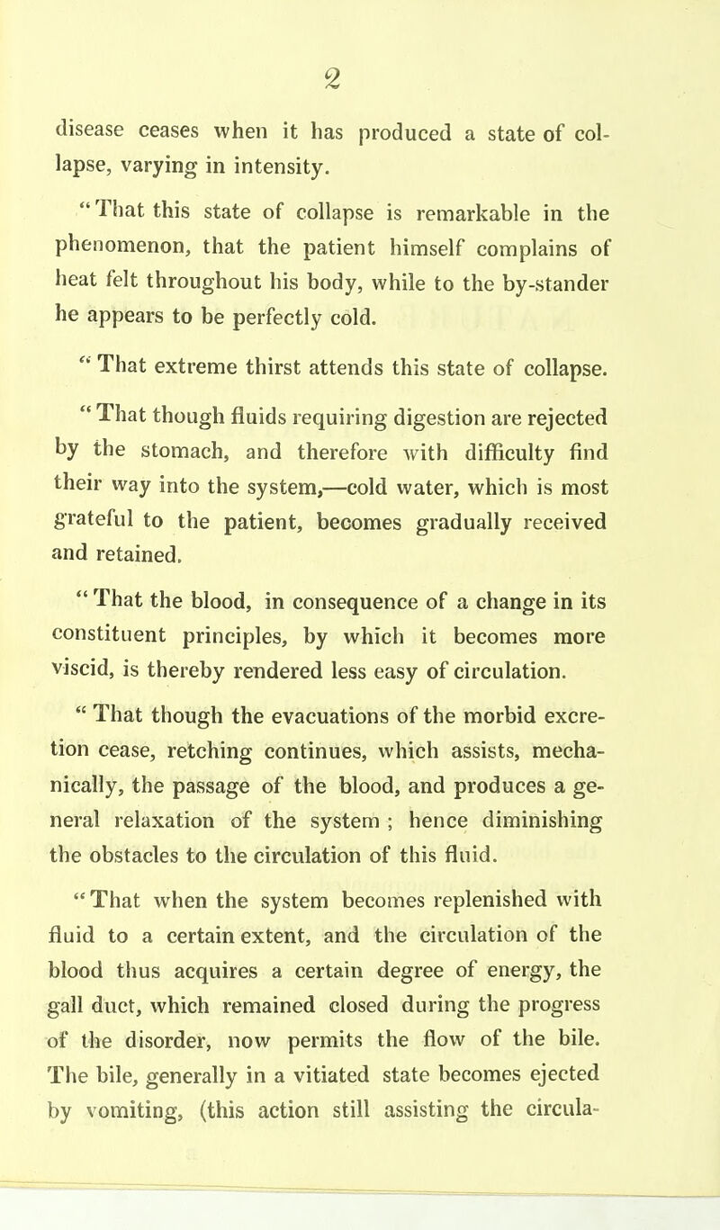 disease ceases when it has produced a state of col- lapse, varying in intensity.  That this state of collapse is remarkable in the phenomenon, that the patient himself complains of heat felt throughout his body, while to the by-stander he appears to be perfectly cold.  That extreme thirst attends this state of collapse.  That though fluids requiring digestion are rejected by the stomach, and therefore with difficulty find their way into the system,—cold water, which is most grateful to the patient, becomes gradually received and retained.  That the blood, in consequence of a change in its constituent principles, by which it becomes more viscid, is thereby rendered less easy of circulation.  That though the evacuations of the morbid excre- tion cease, retching continues, which assists, mecha- nically, the passage of the blood, and produces a ge- neral relaxation of the system ; hence diminishing the obstacles to the circulation of this fluid.  That when the system becomes replenished with fluid to a certain extent, and the circulation of the blood thus acquires a certain degree of energy, the gall duct, which remained closed during the progress of the disorder, now permits the flow of the bile. The bile, generally in a vitiated state becomes ejected by vomiting, (this action still assisting the circula-