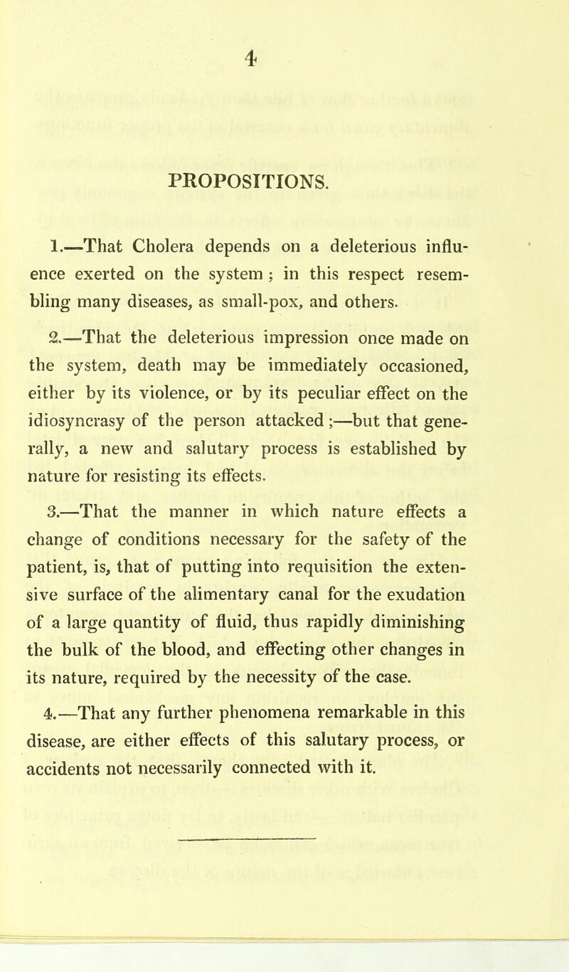 PROPOSITIONS. 1. —That Cholera depends on a deleterious influ- ence exerted on the system ; in this respect resem- bling many diseases, as small-pox, and others. 2. —That the deleterious impression once made on the system, death may be immediately occasioned, either by its violence, or by its peculiar effect on the idiosyncrasy of the person attacked ;—but that gene- rally, a new and salutary process is established by nature for resisting its effects. 3. —That the manner in which nature effects a change of conditions necessary for the safety of the patient, is, that of putting into requisition the exten- sive surface of the alimentary canal for the exudation of a large quantity of fluid, thus rapidly diminishing the bulk of the blood, and effecting other changes in its nature, required by the necessity of the case. 4. —That any further phenomena remarkable in this disease, are either effects of this salutary process, or accidents not necessarily connected with it.