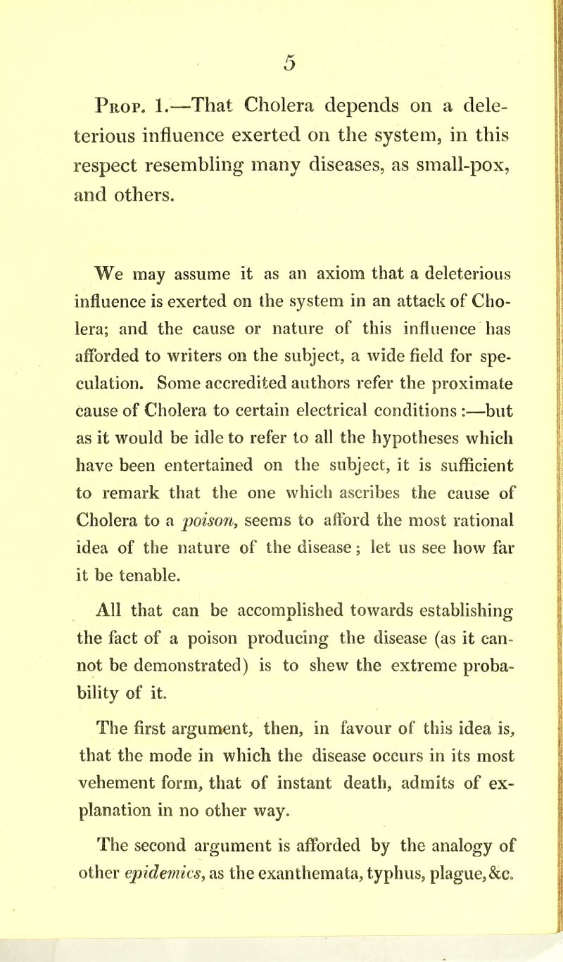 Prop. 1.—That Cholera depends on a dele- terious influence exerted on the system, in this respect resembling many diseases, as small-pox, and others. We may assume it as an axiom that a deleterious influence is exerted on the system in an attack of Cho- lera; and the cause or nature of this influence has afforded to writers on the subject, a wide field for spe- culation. Some accredited authors refer the proximate cause of Cholera to certain electrical conditions :—but as it would be idle to refer to all the hypotheses which have been entertained on the subject, it is sufficient to remark that the one which ascribes the cause of Cholera to a poison, seems to afford the most rational idea of the nature of the disease; let us see how far it be tenable. All that can be accomplished towards establishing the fact of a poison producing the disease (as it can- not be demonstrated) is to shew the extreme proba- bility of it. The first argument, then, in favour of this idea is, that the mode in which the disease occurs in its most vehement form, that of instant death, admits of ex- planation in no other way. The second argument is afforded by the analogy of other epidemics, as the exanthemata, typhus, plague, &c.