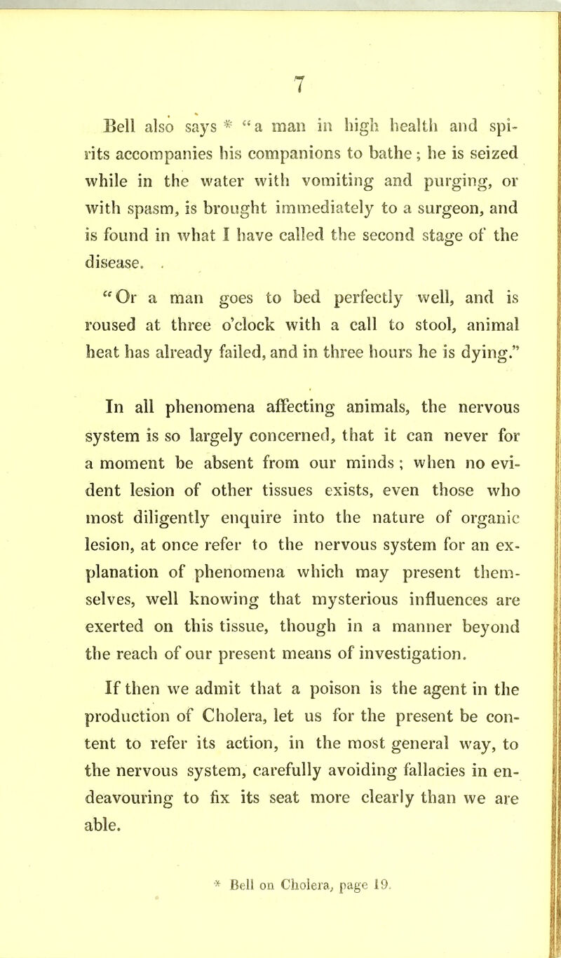 Bell also says* a man in high health and spi- rits accompanies his companions to bathe; he is seized while in the water with vomiting and purging, or with spasm, is brought immediately to a surgeon, and is found in what I have called the second stage of the disease. . Or a man goes to bed perfectly well, and is roused at three o'clock with a call to stool, animal heat has already failed, and in three hours he is dying. In all phenomena affecting animals, the nervous system is so largely concerned, that it can never for a moment be absent from our minds ; when no evi- dent lesion of other tissues exists, even those who most diligently enquire into the nature of organic lesion, at once refer to the nervous system for an ex- planation of phenomena which may present them- selves, well knowing that mysterious influences are exerted on this tissue, though in a manner beyond the reach of our present means of investigation. If then we admit that a poison is the agent in the production of Cholera, let us for the present be con- tent to refer its action, in the most general way, to the nervous system, carefully avoiding fallacies in en- deavouring to fix its seat more clearly than we are able.