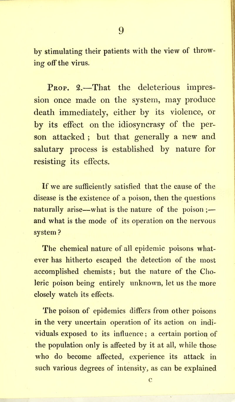 by stimulating their patients with the view of throw- ing off the virus. Prop. 2.—That the deleterious impres- sion once made on the system, may produce death immediately, either by its violence, or by its effect on the idiosyncrasy of the per- son attacked ; but that generally a new and salutary process is established by nature for resisting its effects. If we are sufficiently satisfied that the cause of the disease is the existence of a poison, then the questions naturally arise—what is tiie nature of the poison ;— and what is the mode of its operation on the nervous system ? The chemical nature of all epidemic poisons what- ever has hitherto escaped the detection of the most accomplished chemists; hut the nature of the Cho- leric poison being entirely unknown, let us the more closely watch its effects. The poison of epidemics differs from other poisons in the very uncertain operation of its action on indi- viduals exposed to its influence; a certain portion of the population only is affected by it at all, while those who do become affected, experience its attack in such various degrees of intensity, as can be explained c