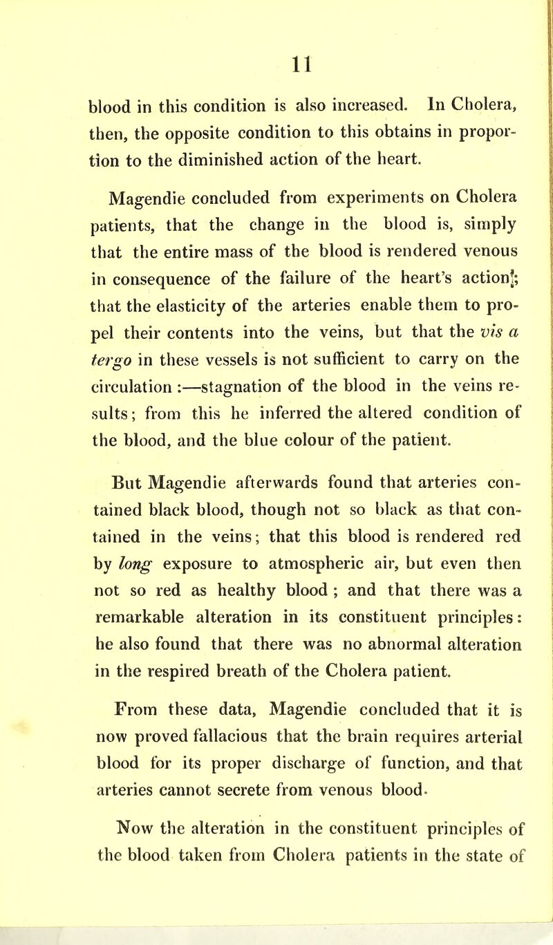 blood in this condition is also increased. In Cholera, then, the opposite condition to this obtains in propor- tion to the diminished action of the heart. Magendie concluded from experiments on Cholera patients, that the change in the blood is, simply that the entire mass of the blood is rendered venous in consequence of the failure of the heart's action!; that the elasticity of the arteries enable them to pro- pel their contents into the veins, but that the vis a tergo in these vessels is not sufficient to carry on the circulation :—stagnation of the blood in the veins re- sults ; from this he inferred the altered condition of the blood, and the blue colour of the patient. But Magendie afterwards found that arteries con- tained black blood, though not so black as that con- tained in the veins; that this blood is rendered red by long exposure to atmospheric air, but even then not so red as healthy blood ; and that there was a remarkable alteration in its constituent principles: he also found that there was no abnormal alteration in the respired breath of the Cholera patient. From these data, Magendie concluded that it is now proved fallacious that the brain requires arterial blood for its proper discharge of function, and that arteries cannot secrete from venous blood. Now the alteration in the constituent principles of the blood taken from Cholera patients in the state of