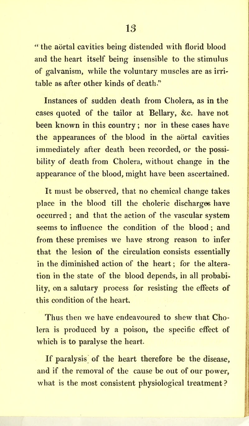  the aortal cavities being distended with florid blood and the heart itself being insensible to the stimulus of galvanism, while the voluntary muscles are as irri- table as after other kinds of death. Instances of sudden death from Cholera, as in the cases quoted of the tailor at Bellary, &c. have not been known in this country; nor in these cases have the appearances of the blood in the aortal cavities immediately after death been recorded, or the possi- bility of death from Cholera, without change in the appearance of the blood, might have been ascertained. It must be observed, that no chemical change takes place in the blood till the choleric discharges have occurred ; and that the action of the vascular system seems to influence the condition of the blood ; and from these premises we have strong reason to infer that the lesion of the circulation consists essentially in the diminished action of the heart; for the altera- tion in the state of the blood depends, in all probabi- lity, on a salutary process for resisting the effects of this condition of the heart. Thus then we have endeavoured to shew that Cho- lera is produced by a poison, the specific effect of which is to paralyse the heart. If paralysis of the heart therefore be the disease, and if the removal of the cause be out of our power, what is the most consistent physiological treatment ?