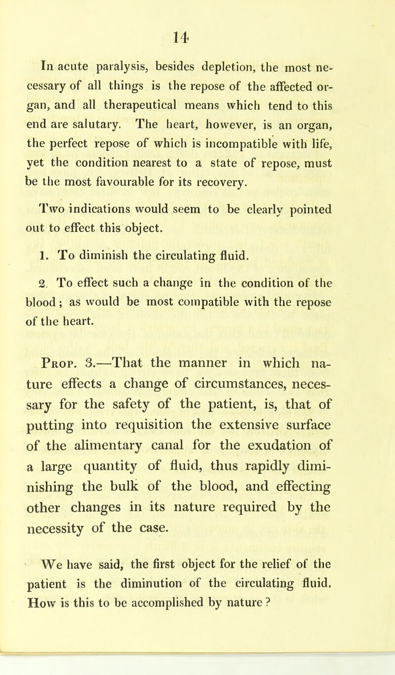 In acute paralysis, besides depletion, the most ne^ cessary of all things is the repose of the affected or- gan, and all therapeutical means which tend to this end are salutary. The heart, however, is an organ, the perfect repose of which is incompatible with life, yet the condition nearest to a state of repose, must be the most favourable for its recovery. Two indications would seem to be clearly pointed out to effect this object. 1. To diminish the circulating fluid. 2 To effect such a change in the condition of the blood; as would be most compatible with the repose of the heart. Prop. 3.—That the manner in which na- ture effects a change of circumstances, neces- sary for the safety of the patient, is, that of putting into requisition the extensive surface of the alimentary canal for the exudation of a large quantity of fluid, thus rapidly dimi- nishing the bulk of the blood, and effecting other changes in its nature required by the necessity of the case. We have said, the first object for the relief of the patient is the diminution of the circulating fluid. How is this to be accomplished by nature ?