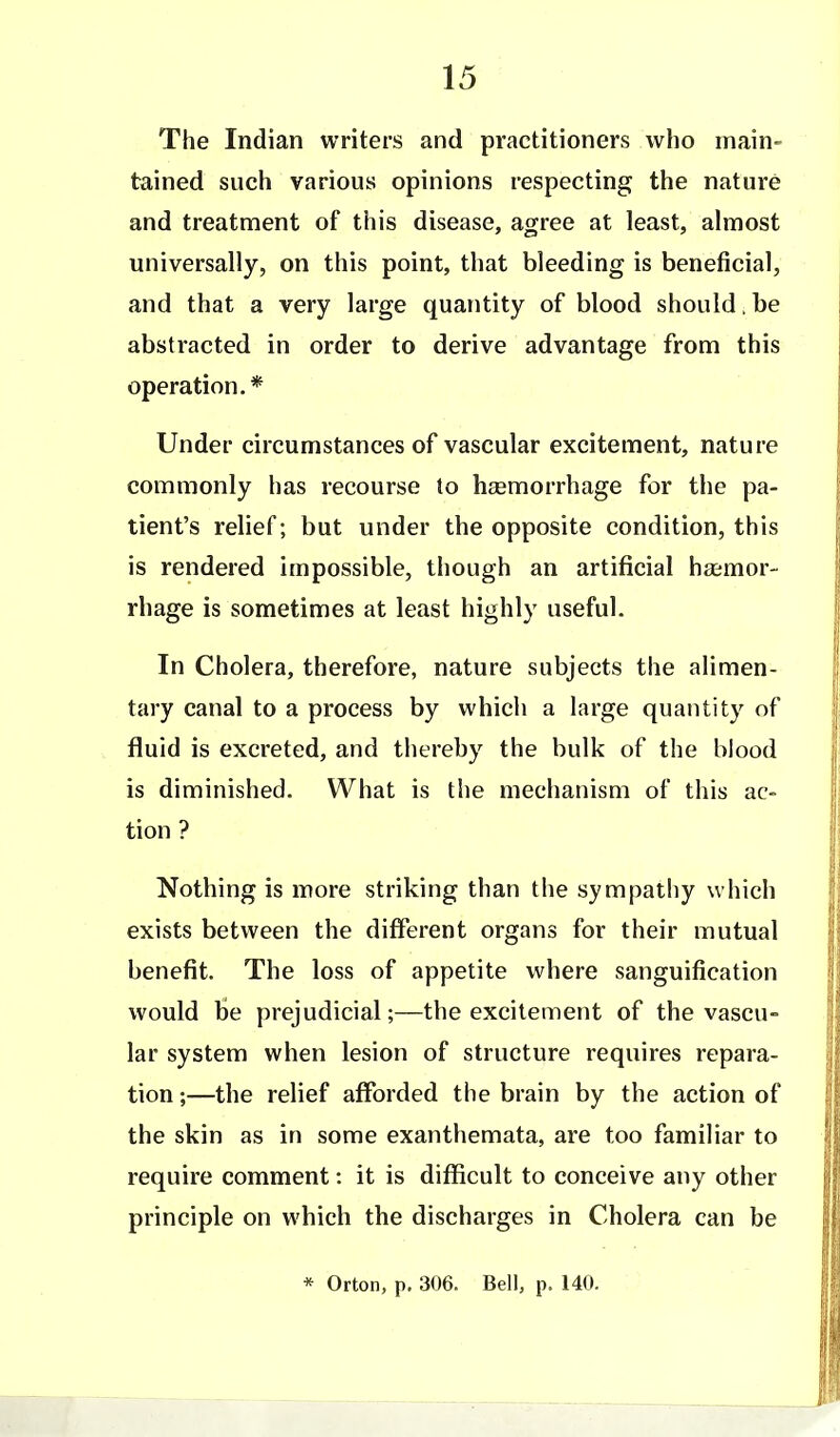 The Indian writers and practitioners who main- tained such various opinions respecting the nature and treatment of this disease, agree at least, almost universally, on this point, that bleeding is beneficial, and that a very large quantity of blood should.be abstracted in order to derive advantage from this operation.* Under circumstances of vascular excitement, nature commonly has recourse to haemorrhage for the pa- tient's relief; but under the opposite condition, this is rendered impossible, though an artificial haemor- rhage is sometimes at least highly useful. In Cholera, therefore, nature subjects the alimen- tary canal to a process by which a large quantity of fluid is excreted, and thereby the bulk of the blood is diminished. What is the mechanism of this ac- tion ? Nothing is more striking than the sympatliy which exists between the different organs for their mutual benefit. The loss of appetite where sanguification would be prejudicial;—the excitement of the vascu- lar system when lesion of structure requires repara- tion ;—the relief afforded the brain by the action of the skin as in some exanthemata, are too familiar to require comment: it is difficult to conceive any other principle on which the discharges in Cholera can be * Orton, p. 306. Bell, p. 140.