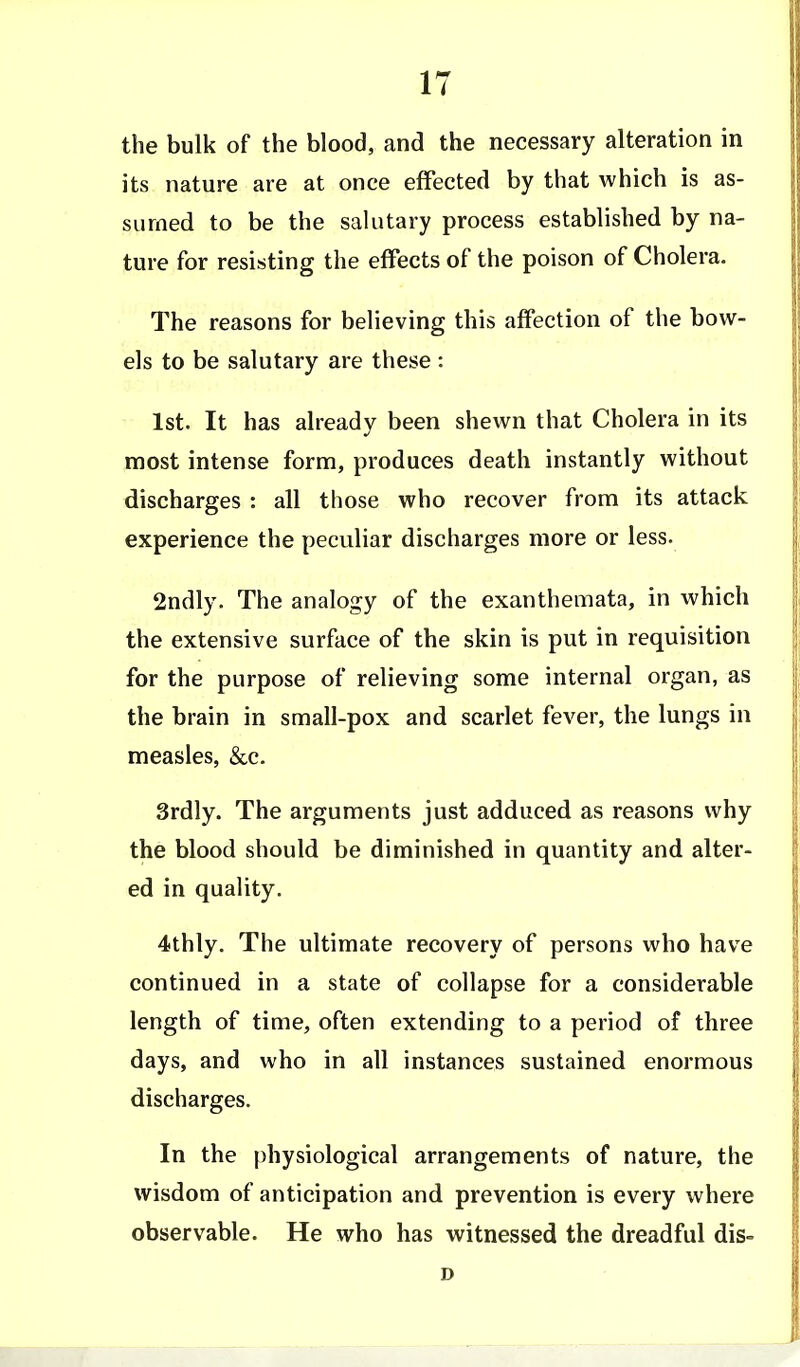 the bulk of the blood, and the necessary alteration in its nature are at once effected by that which is as- sumed to be the salutary process established by na- ture for resisting the effects of the poison of Cholera. The reasons for believing this affection of the bow- els to be salutary are these : 1st. It has already been shewn that Cholera in its most intense form, produces death instantly without discharges : all those who recover from its attack experience the peculiar discharges more or less. 2ndly. The analogy of the exanthemata, in which the extensive surface of the skin is put in requisition for the purpose of relieving some internal organ, as the brain in small-pox and scarlet fever, the lungs in measles, &c. 3rdly. The arguments just adduced as reasons why the blood should be diminished in quantity and alter- ed in quality. 4thly. The ultimate recovery of persons who have continued in a state of collapse for a considerable length of time, often extending to a period of three days, and who in all instances sustained enormous discharges. In the physiological arrangements of nature, the wisdom of anticipation and prevention is every where observable. He who has witnessed the dreadful dis-